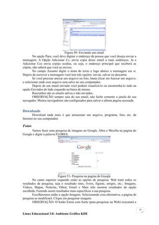 Figura 50- Enviando um email
        Na opção Para, você deve digitar o endereço da pessoa que você deseja enviar a
mensagem. A Opção Adicionar Cc, envia copia desse email a mais endereços. Já a
Adicionar Cco envia copias ocultas, ou seja, o endereço principal que receberá as
cópias, não saberá que você as enviou.
        No campo Assunto digite o tema do texto e logo abaixo a mensagem em si.
Depois de escrever a mensagem você tem três opções: enviar, salvar ou descartar.
        Se você precisar anexar um arquivo ou foto, basta clicar em Anexar um arquivo,
e selecionar onde esse arquivo esta salvo no seu computador.
        Depois de um email enviado você poderá visualizá-lo ou encaminhá-lo indo na
opção Enviados do lado esquerdo na barra de menus.
        Rascunhos são os emails salvos e não enviados.
        OBSERVAÇÃO sempre saia do seu email, não feche somente a janela do seu
navegador. Muitos navegadores são configurados para salvar a ultima pagina acessada.


Downloads
       Download nada mais é que armazenar um arquivo, programa, foto, etc. da
Internet no seu computador.

Fotos
      Vamos fazer uma pesquisa de imagens no Google. Abra o Mozilla na pagina do
Google e digite a palavra FLORES.




                           Figura 51- Pesquisa na pagina do Google
        No canto superior esquerdo estão as opções de pesquisa: Web trará todos os
resultados da pesquisa, seja o resultado sites, livros, figuras, artigos, etc.; Imagens,
Vídeos, Mapas, Notícias, Orkut, Email e Mais irão mostrar resultados da opção
escolhida. Fazendo assim resultados mais específicos a sua pesquisa.
        Escolheremos então a opção Imagens. Selecionando essa alternativa, a pagina de
pesquisa se modificará. Clique em pesquisar imagens.
        OBSERVAÇÃO- O botão Estou com Sorte (para pesquisas na Web) executará a

                                                                                           28

Linux Educacional 3.0: Ambiente Gráfico KDE
 