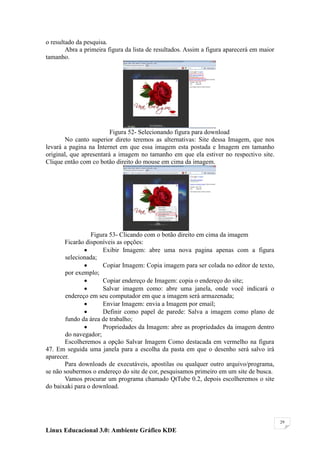 o resultado da pesquisa.
        Abra a primeira figura da lista de resultados. Assim a figura aparecerá em maior
tamanho.




                         Figura 52- Selecionando figura para download
       No canto superior direto teremos as alternativas: Site dessa Imagem, que nos
levará a pagina na Internet em que essa imagem esta postada e Imagem em tamanho
original, que apresentará a imagem no tamanho em que ela estiver no respectivo site.
Clique então com co botão direito do mouse em cima da imagem.




                 Figura 53- Clicando com o botão direito em cima da imagem
       Ficarão disponíveis as opções:
                     Exibir Imagem: abre uma nova pagina apenas com a figura
        selecionada;
                     Copiar Imagem: Copia imagem para ser colada no editor de texto,
        por exemplo;
                     Copiar endereço de Imagem: copia o endereço do site;
                     Salvar imagem como: abre uma janela, onde você indicará o
        endereço em seu computador em que a imagem será armazenada;
                     Enviar Imagem: envia a Imagem por email;
                     Definir como papel de parede: Salva a imagem como plano de
        fundo da área de trabalho;
                     Propriedades da Imagem: abre as propriedades da imagem dentro
        do navegador;
       Escolheremos a opção Salvar Imagem Como destacada em vermelho na figura
47. Em seguida uma janela para a escolha da pasta em que o desenho será salvo irá
aparecer.
       Para downloads de executáveis, apostilas ou qualquer outro arquivo/programa,
se não soubermos o endereço do site de cor, pesquisamos primeiro em um site de busca.
       Vamos procurar um programa chamado QtTube 0.2, depois escolheremos o site
do baixaki para o download.




                                                                                           29

Linux Educacional 3.0: Ambiente Gráfico KDE
 