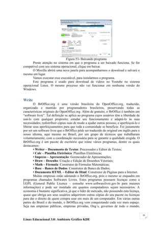 Figura 53- Baixando programa
       Preste atenção no sistema em que o programa a ser baixado funciona. Se for
compatível com seu sistema operacional, clique em baixar.
       O Mozilla abrirá uma nova janela para acompanharmos o download e salvará o
mesmo em lugar.
       Vamos executar esse executável, para instalarmos o programa.
       Este programa é usado para download de vídeos no Youtube no sistema
operacional Linux. O mesmo processo não vai funcionar em nenhuma versão do
Windows.


Write
        O BrOffice.org é uma versão brasileira do OpenOffice.org, traduzido,
organizado e mantido por programadores brasileiros, preservando todas as
características originais do OpenOffice.org. Além de gratuito, o BrOffice é também um
―software livre‖. Tal definição se aplica ao programa cujos usuários têm a liberdade de
usá-lo com qualquer propósito; estudar seu funcionamento e adaptá-lo às suas
necessidades; redistribuir cópias suas de modo a ajudar outras pessoas; e aperfeiçoá-lo e
liberar seus aperfeiçoamentos para que toda a comunidade se beneficie. Foi justamente
por ser um software livre que o BrOffice pôde ser traduzido do original em inglês para o
nosso idioma, aqui mesmo no Brasil, por um grupo de técnicos que trabalharam
voluntariamente, com a coordenação necessária para se garantir a qualidade exigida. O
BrOffice.org é um pacote de escritório que reúne vários programas, dentre os quais
destacamos:
        • Writer – Documento de Textos: Processador e Editor de Textos;
        • Calc – Planilha Eletrônica: Planilhas Eletrônicas;
        • Impress – Apresentação: Gerenciador de Apresentações;
        • Draw – Desenho: Criação e Edição de Desenhos Vetoriais;
        • Math – Fórmula: Construtor de Fórmulas Matemáticas;
        • Base – Banco de Dados: Construtor de Banco de Dados;
        • Documento HTML – Editor de Html: Construtor de Páginas para a Internet.
        Muitas empresas estão adotando o BrOffice.org, pois o mesmo se enquadra em
programas chamados Softwares Livres. Estes programas possuem licenças como a
LGPL (General Public Licence – consulte www.softwarelivre.gov.br para maiores
informações) e pode ser instalado em quantos computadores sejam necessários. A
economia é bastante significativa, já que o líder de mercado, não possuindo esta licença,
quase que obriga aos seus usuários adquirirem outras cópias do seu pacote ou licenças
para dar o direito de quem compra usar em mais de um computador. Em várias outras
partes do Brasil e do mundo, o BrOffice.org vem conquistando cada vez mais espaço.
Seja nas empresas públicas, empresas privadas, Ong´s, governos de todo o mundo,

                                                                                            30

Linux Educacional 3.0: Ambiente Gráfico KDE
 