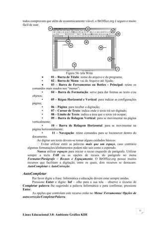 todos comprovam que além de economicamente viável, o BrOffice.org é seguro e muito
fácil de usar.




                                 Figura 54- tela Write
                     01 – Barra de Título: nome do arquivo e do programa;
               •      02 – Barra de Menu: vai de Arquivo até Ajuda;
                     03 – Barra de Ferramentas ou Botões - Principal: reúne os
       comandos mais usados nos ―menus‖;
               •      04 – Barra de Formatação: serve para dar formas ao texto e/ou
       objetos;
               •      05 – Régua Horizontal e Vertical: para indicar as configurações
       página;
               •      06 – Página: para receber a digitação;
               •      07 – Cursor de Texto: indica onde o texto irá ser digitado;
               •      08 – Limite de Texto: indica a área que o texto irá ocupar;
               •      09 – Barra de Rolagem Vertical: para se movimentar na página
       verticalmente;
               •      10 – Barra de Rolagem Horizontal: para se movimentar na
       página horizontalmente;
               •       11 – Navegação: reúne comandos para se locomover dentro do
       documento.
           Ao digitar um texto devem-se tomar alguns cuidados básicos:
            Evitar utilizar entre as palavras mais que um espaço, caso contrário
   algumas formatações/alinhamentos podem não sair como o esperado.
           Nunca utilizar espaços para iniciar o recuo esquerdo de parágrafo. Utilizar
   sempre a tecla TAB ou as opções de recuos do parágrafo no menu
   Formatar/Parágrafo – Recuos e Espaçamento. O BrOffice.org possui muitos
   recursos que facilitam a digitação, entre os quais, dois recursos se destacam:
   AutoCompletar e AutoCorreção.

AutoCompletar
       Por favor digite a frase: Informática e educação devem estar sempre unidas.
       Pressione Enter e digite: Inf – olhe para a sua tela – observe o recurso de
Completar palavra lhe sugerindo a palavra Informática e para confirmar, pressione
Enter.
       As opções que controlam este recurso estão no Menu/ Ferramentas/ Opções de
autocorreção/CompletarPalavra.



                                                                                         31

Linux Educacional 3.0: Ambiente Gráfico KDE
 