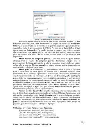 Figura 55- Configuração de autocorreção
        Aqui você poderá ativar ou desativar esse recurso. Podemos escolher (na aba
Substituir) caracteres para serem modificados ao digitar. O recurso de Completar
Palavra, ao estar ativado, vai memorizando as palavras digitadas e posteriormente as
sugerindo a partir do pressionamento da 3ª letra. Por isso, ao se digitar info o Writer
sugere a palavra Informática. Por padrão, somente as palavras com 10 letras ou mais
são memorizadas, mas pode-se alterar essa configuração a qualquer momento, como
pode ser visto na tela acima. Na tela acima, existem outras configurações que são
importantes:
        Ativar recurso de completar palavra: Com essa caixa de opção pode-se
ativar/desativar o recurso de completar palavra. Acrescentar espaço: após o
pressionamento do Enter, para aceitar a palavra sugerida, é acrescentado um espaço
após a palavra sugerida. Mostrar como dica: a palavra sugerida será mostrada em forma
de dica (balão) e não junto com o texto.
        Reunir palavras: Estando essa opção selecionada todas as palavras digitadas
(com a quantidade de letras iguais ou maiores que o tamanho mínimo) serão
memorizadas. Caso contrário, o processo de memorização será suspenso, mantendo-se
as palavras memorizadas até o momento. Ao fechar um documento, salve a lista para
uso posterior em outros documentos: com essa opção selecionada ao se abrir um novo
documento (mesmo em branco) as palavras memorizadas em outros documentos serão
reconhecidas para esse novo documento. Aceitar com: representa a tecla que deverá ser
pressionada para aceitar o recurso Completar Palavra. Outras opções de teclas são: End,
Space (barra de espaço) e Right (seta para direita). Tamanho mínima de palavra:
tamanho mínimo para que a palavra seja memorizada.
        Número máximo de entradas: tamanho máximo de palavras memorizadas. Na
área à direita ficam as palavras memorizadas em ordem alfabética. Selecionando a(s)
palavra(s) e pressionado o botão Excluir Entrada, esta(s) serão retiradas da memória.
Ao abrir um documento com palavras já digitadas, o Writer executa uma varredura para
proceder a memorização das palavras encontradas, com base no Tamanho mínima de
palavra. Percebe-se que esse recurso é muito útil para a digitação de textos, longos ou
pequenos, pois diminui os erros e o tempo de digitação.

Utilizando o Teclado Para navegar Pressione
       Mover uma letra para direita, Seta para direita;
       Uma letra para esquerda, Seta para esquerda;
       Uma palavra para direita, Ctrl + seta para direita;
       Uma palavra para esquerda, Ctrl + seta para esquerda;

                                                                                          32

Linux Educacional 3.0: Ambiente Gráfico KDE
 