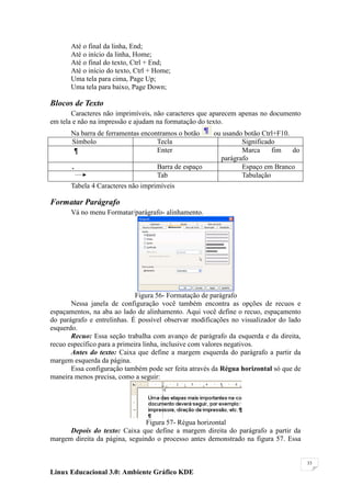 Até o final da linha, End;
      Até o início da linha, Home;
      Até o final do texto, Ctrl + End;
      Até o início do texto, Ctrl + Home;
      Uma tela para cima, Page Up;
      Uma tela para baixo, Page Down;

Blocos de Texto
       Caracteres não imprimíveis, não caracteres que aparecem apenas no documento
em tela e não na impressão e ajudam na formatação do texto.
      Na barra de ferramentas encontramos o botão     ou usando botão Ctrl+F10.
      Símbolo                      Tecla                       Significado
                                   Enter                       Marca     fim    do
                                                        parágrafo
       .                            Barra de espaço            Espaço em Branco
                                    Tab                        Tabulação
      Tabela 4 Caracteres não imprimíveis

Formatar Parágrafo
      Vá no menu Formatar/parágrafo- alinhamento.




                              Figura 56- Formatação de parágrafo
       Nessa janela de configuração você também encontra as opções de recuos e
espaçamentos, na aba ao lado de alinhamento. Aqui você define o recuo, espaçamento
do parágrafo e entrelinhas. É possível observar modificações no visualizador do lado
esquerdo.
       Recuo: Essa seção trabalha com avanço de parágrafo da esquerda e da direita,
recuo específico para a primeira linha, inclusive com valores negativos.
       Antes do texto: Caixa que define a margem esquerda do parágrafo a partir da
margem esquerda da página.
       Essa configuração também pode ser feita através da Régua horizontal só que de
maneira menos precisa, como a seguir:




                                Figura 57- Régua horizontal
      Depois do texto: Caixa que define a margem direita do parágrafo a partir da
margem direita da página, seguindo o processo antes demonstrado na figura 57. Essa


                                                                                       33

Linux Educacional 3.0: Ambiente Gráfico KDE
 