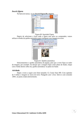 Inserir figura
      Na barra de menus, vá em Inserir/Figura/Do Arquivo.




                                  Figura 60- Inserindo Figura
        Depois de selecionar o local onde a figura esta salva no computador, vamos
utilizar os botão de quebra automática para configurar essa imagem no texto.




                                 Figura 61- Quebra automática
      Selecionaremos o quebra automática de pagina, para que o texto fique ao redor
da imagem, por exemplo. Se desejar que a imagem fique como plano de fundo, clique
com o botão direito sobre ela, quebra automática/ no plano de fundo.

Atividade
        Digite o texto a seguir com fonte tamanho 12, Comic Sans MS. Com capitular
de 5 linhas e imagem no inicio do texto. Parágrafo com 1,5cm. Salve-o com extensão
.DOC, na pasta criada anteriormente.




                                                                                      35

Linux Educacional 3.0: Ambiente Gráfico KDE
 