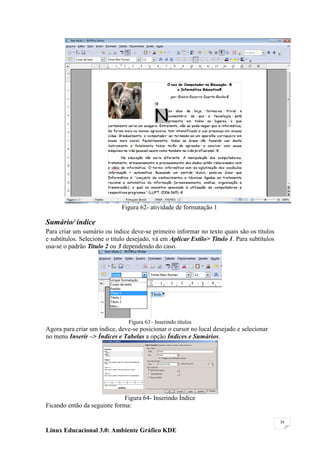 Figura 62- atividade de formatação 1

Sumário/ índice
Para criar um sumário ou índice deve-se primeiro informar no texto quais são os títulos
e subtítulos. Selecione o titulo desejado, vá em Aplicar Estilo> Titulo 1. Para subtítulos
usa-se o padrão Titulo 2 ou 3 dependendo do caso.




                                Figura 63– Inserindo títulos
Agora para criar um índice, deve-se posicionar o cursor no local desejado e selecionar
no menu Inserir –> Índices e Tabelas a opção Índices e Sumários.




                              Figura 64- Inserindo Índice
Ficando então da seguinte forma:

                                                                                             36

Linux Educacional 3.0: Ambiente Gráfico KDE
 