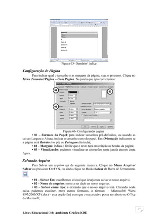 Figura 65– Sumário/ Índice

Configuração de Página
     Para indicar qual o tamanho e as margens da página, siga o processo. Clique no
Menu Formatar/Página – Guia Página. Na janela que aparece teremos:




                                Figura 66- Configurando pagina
        • 01 – Formato do Papel: para indicar tamanhos pré-definidos, ou usando as
caixas Largura e Altura, indicar o tamanho certo do papel. Em Orientação indicamos se
a página será Retrato (em pé) ou Paisagem (deitada);
        • 02 – Margens: indica o limite que o texto terá em relação às bordas da página;
        • 03 – Visualização: podemos visualizar as alterações nesta janela através desta
figura.

Salvando Arquivo
       Para Salvar um arquivo aja da seguinte maneira. Clique no Menu Arquivo/
Salvar ou pressione Ctrl + S, ou ainda clique no Botão Salvar da Barra de Ferramentas

    .
      • 01 – Salvar Em: escolhemos o local que desejamos salvar o nosso arquivo;
      • 02 – Nome do arquivo: nome a ser dado ao nosso arquivo;
      • 03 – Salvar como tipo: a extensão que o nosso arquivo terá. Clicando nesta
caixa podemos escolher, entre outros formatos, o formato – Microsoft® Word
®97/2000/XP (.doc) – esta opção fará com que o seu arquivo possa ser aberto no Office
da Microsoft;


                                                                                           37

Linux Educacional 3.0: Ambiente Gráfico KDE
 