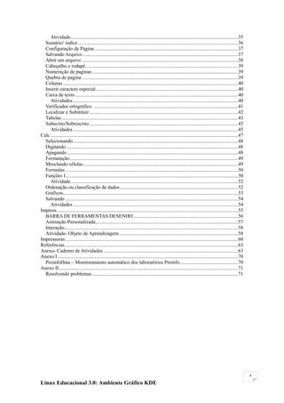 Atividade .....................................................................................................................................35
  Sumário/ índice ...............................................................................................................................36
  Configuração de Página ..................................................................................................................37
  Salvando Arquivo ...........................................................................................................................37
  Abrir um arquivo ............................................................................................................................38
  Cabeçalho e rodapé .........................................................................................................................39
  Numeração de paginas ....................................................................................................................39
  Quebra de pagina ............................................................................................................................39
  Colunas ...........................................................................................................................................40
  Inserir caractere especial .................................................................................................................40
  Caixa de texto .................................................................................................................................40
     Atividades ...................................................................................................................................40
  Verificador ortográfico . ..................................................................................................................41
  Localizar e Substituir ......................................................................................................................42
  Tabelas ............................................................................................................................................43
  Subscrito/Sobrescrito ......................................................................................................................45
     Atividades ...................................................................................................................................45
Calc .....................................................................................................................................................47
  Selecionando ...................................................................................................................................48
  Digitando ........................................................................................................................................48
  Apagando ........................................................................................................................................48
  Formatação......................................................................................................................................49
  Mesclando células ...........................................................................................................................49
  Formulas .........................................................................................................................................50
  Funções I .........................................................................................................................................50
     Atividade .....................................................................................................................................52
  Ordenação ou classificação de dados ..............................................................................................52
  Gráficos...........................................................................................................................................53
  Salvando .........................................................................................................................................54
     Atividades ...................................................................................................................................54
Impress ................................................................................................................................................55
  BARRA DE FERRAMENTAS DESENHO ...................................................................................56
  Animação Personalizada .................................................................................................................57
  Interação..........................................................................................................................................58
  Atividade- Objeto de Aprendizagem...............................................................................................58
Impressoras .........................................................................................................................................60
Referências..........................................................................................................................................63
Anexo- Caderno de Atividades ...........................................................................................................63
Anexo I ...............................................................................................................................................70
  ProinfoData – Monitoramento automático dos laboratórios Proinfo ..............................................70
Anexo II ..............................................................................................................................................71
  Resolvendo problemas ....................................................................................................................71




                                                                                                                                                               4

Linux Educacional 3.0: Ambiente Gráfico KDE
 
