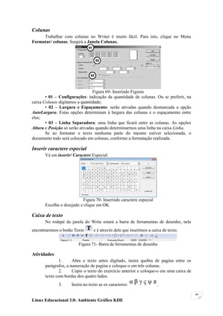 Colunas
     Trabalhar com colunas no Writer é muito fácil. Para isto, clique no Menu
Formatar/ colunas. Surgirá a Janela Colunas.




                                 Figura 69- Inserindo Figuras
       • 01 – Configurações: indicação da quantidade de colunas. Ou se preferir, na
caixa Colunas digitamos a quantidade;
       • 02 – Largura e Espaçamento: serão ativadas quando desmarcada a opção
AutoLargura. Estas opções determinam à largura das colunas e o espaçamento entre
elas;
       • 03 – Linha Separadora: uma linha que ficará entre as colunas. As opções
Altura e Posição só serão ativadas quando determinarmos uma linha na caixa Linha.
       Se ao formatar o texto nenhuma parte do mesmo estiver selecionada, o
documento todo será colocado em colunas, conforme a formatação realizada.

Inserir caractere especial
      Vá em inserir/ Caractere Especial.




                          Figura 70- Inserindo caractere especial
      Escolha o desejado e clique em OK.

Caixa de texto
      No rodapé da janela do Write estará a barra de ferramentas de desenho, nela
encontraremos o botão Texto      e é através dele que inserimos a caixa de texto.


                         Figura 71- Barra de ferramentas de desenho

Atividades
              1.      Abra o texto antes digitado, insira quebra de pagina entre os
       parágrafos, a numeração de pagina e coloque-o em três colunas.
              2.      Copie o texto do exercício anterior e coloque-o em uma caixa de
       texto com bordas dos quatro lados.
              3.     Insira no texto as os caracteres:                .

                                                                                        40

Linux Educacional 3.0: Ambiente Gráfico KDE
 