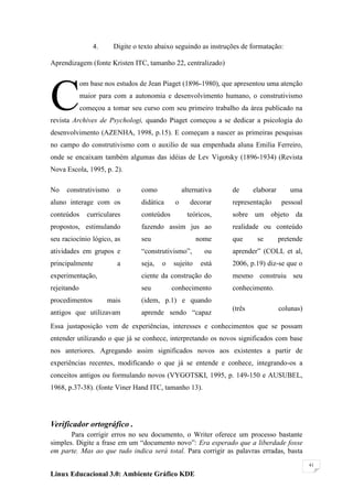 4.     Digite o texto abaixo seguindo as instruções de formatação:

Aprendizagem (fonte Kristen ITC, tamanho 22, centralizado)




C
             om base nos estudos de Jean Piaget (1896-1980), que apresentou uma atenção
             maior para com a autonomia e desenvolvimento humano, o construtivismo
             começou a tomar seu curso com seu primeiro trabalho da área publicado na
revista Archives de Psychologi, quando Piaget começou a se dedicar a psicologia do
desenvolvimento (AZENHA, 1998, p.15). E começam a nascer as primeiras pesquisas
no campo do construtivismo com o auxilio de sua empenhada aluna Emilia Ferreiro,
onde se encaixam também algumas das idéias de Lev Vigotsky (1896-1934) (Revista
Nova Escola, 1995, p. 2).

No   construtivismo      o       como             alternativa    de      elaborar      uma
aluno interage com os            didática     o      decorar     representação       pessoal
conteúdos      curriculares      conteúdos          teóricos,    sobre um objeto da
propostos, estimulando           fazendo assim jus ao            realidade ou conteúdo
seu raciocínio lógico, as        seu                   nome      que      se        pretende
atividades em grupos e           ―construtivismo‖,        ou     aprender‖ (COLL et al,
principalmente           a       seja,   o   sujeito     está    2006, p.19) diz-se que o
experimentação,                  ciente da construção do         mesmo construiu seu
rejeitando                       seu         conhecimento        conhecimento.
procedimentos         mais       (idem, p.1) e quando
                                                                 (três              colunas)
antigos que utilizavam           aprende sendo ―capaz
Essa justaposição vem de experiências, interesses e conhecimentos que se possam
entender utilizando o que já se conhece, interpretando os novos significados com base
nos anteriores. Agregando assim significados novos aos existentes a partir de
experiências recentes, modificando o que já se entende e conhece, integrando-os a
conceitos antigos ou formulando novos (VYGOTSKI, 1995, p. 149-150 e AUSUBEL,
1968, p.37-38). (fonte Viner Hand ITC, tamanho 13).




Verificador ortográfico .
       Para corrigir erros no seu documento, o Writer oferece um processo bastante
simples. Digite a frase em um ―documento novo‖: Era esperado que a liberdade fosse
em parte. Mas ao que tudo indica será total. Para corrigir as palavras erradas, basta
                                                                                               41

Linux Educacional 3.0: Ambiente Gráfico KDE
 