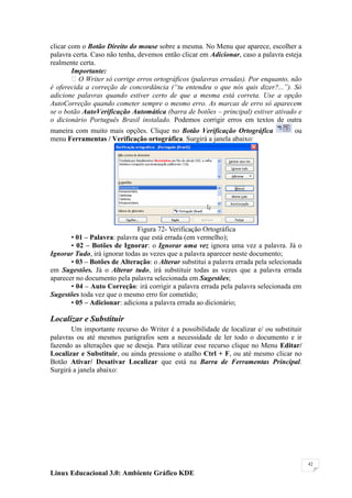 clicar com o Botão Direito do mouse sobre a mesma. No Menu que aparece, escolher a
palavra certa. Caso não tenha, devemos então clicar em Adicionar, caso a palavra esteja
realmente certa.
        Importante:
        O Writer só corrige erros ortográficos (palavras erradas). Por enquanto, não
é oferecida a correção de concordância (“tu entendeu o que nós quis dizer?...”). Só
adicione palavras quando estiver certo de que a mesma está correta. Use a opção
AutoCorreção quando cometer sempre o mesmo erro. As marcas de erro só aparecem
se o botão AutoVerificação Automática (barra de botões – principal) estiver ativado e
o dicionário Português Brasil instalado. Podemos corrigir erros em textos de outra
maneira com muito mais opções. Clique no Botão Verificação Ortográfica               ou
menu Ferramentas / Verificação ortográfica. Surgirá a janela abaixo:




                              Figura 72- Verificação Ortográfica
       • 01 – Palavra: palavra que está errada (em vermelho);
       • 02 – Botões de Ignorar: o Ignorar uma vez ignora uma vez a palavra. Já o
Ignorar Tudo, irá ignorar todas as vezes que a palavra aparecer neste documento;
       • 03 – Botões de Alteração: o Alterar substitui a palavra errada pela selecionada
em Sugestões. Já o Alterar tudo, irá substituir todas as vezes que a palavra errada
aparecer no documento pela palavra selecionada em Sugestões;
       • 04 – Auto Correção: irá corrigir a palavra errada pela palavra selecionada em
Sugestões toda vez que o mesmo erro for cometido;
       • 05 – Adicionar: adiciona a palavra errada ao dicionário;

Localizar e Substituir
       Um importante recurso do Writer é a possibilidade de localizar e/ ou substituir
palavras ou até mesmos parágrafos sem a necessidade de ler todo o documento e ir
fazendo as alterações que se deseja. Para utilizar esse recurso clique no Menu Editar/
Localizar e Substituir, ou ainda pressione o atalho Ctrl + F, ou até mesmo clicar no
Botão Ativar/ Desativar Localizar que está na Barra de Ferramentas Principal.
Surgirá a janela abaixo:




                                                                                           42

Linux Educacional 3.0: Ambiente Gráfico KDE
 