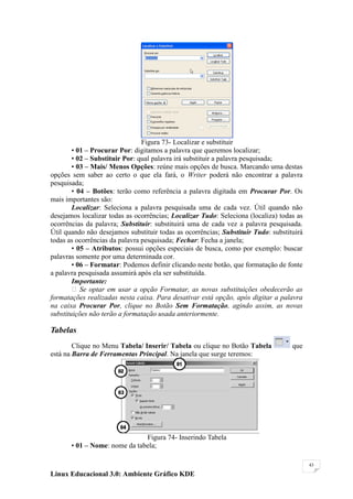 Figura 73- Localizar e substituir
        • 01 – Procurar Por: digitamos a palavra que queremos localizar;
        • 02 – Substituir Por: qual palavra irá substituir a palavra pesquisada;
        • 03 – Mais/ Menos Opções: reúne mais opções de busca. Marcando uma destas
opções sem saber ao certo o que ela fará, o Writer poderá não encontrar a palavra
pesquisada;
        • 04 – Botões: terão como referência a palavra digitada em Procurar Por. Os
mais importantes são:
        Localizar: Seleciona a palavra pesquisada uma de cada vez. Útil quando não
desejamos localizar todas as ocorrências; Localizar Tudo: Seleciona (localiza) todas as
ocorrências da palavra; Substituir: substituirá uma de cada vez a palavra pesquisada.
Útil quando não desejamos substituir todas as ocorrências; Substituir Tudo: substituirá
todas as ocorrências da palavra pesquisada; Fechar: Fecha a janela;
        • 05 – Atributos: possui opções especiais de busca, como por exemplo: buscar
palavras somente por uma determinada cor.
        • 06 – Formatar: Podemos definir clicando neste botão, que formatação de fonte
a palavra pesquisada assumirá após ela ser substituída.
        Importante:
         Se optar em usar a opção Formatar, as novas substituições obedecerão as
formatações realizadas nesta caixa. Para desativar está opção, após digitar a palavra
na caixa Procurar Por, clique no Botão Sem Formatação, agindo assim, as novas
substituições não terão a formatação usada anteriormente.

Tabelas
        Clique no Menu Tabela/ Inserir/ Tabela ou clique no Botão Tabela           que
está na Barra de Ferramentas Principal. Na janela que surge teremos:




                               Figura 74- Inserindo Tabela
       • 01 – Nome: nome da tabela;

                                                                                          43

Linux Educacional 3.0: Ambiente Gráfico KDE
 