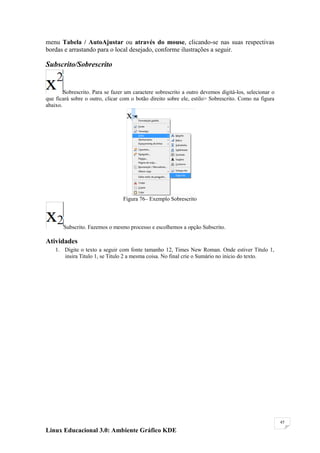 menu Tabela / AutoAjustar ou através do mouse, clicando-se nas suas respectivas
bordas e arrastando para o local desejado, conforme ilustrações a seguir.

Subscrito/Sobrescrito


        Sobrescrito. Para se fazer um caractere sobrescrito a outro devemos digitá-los, selecionar o
que ficará sobre o outro, clicar com o botão direito sobre ele, estilo> Sobrescrito. Como na figura
abaixo.




                                 Figura 76– Exemplo Sobrescrito



       Subscrito. Fazemos o mesmo processo e escolhemos a opção Subscrito.

Atividades
    1. Digite o texto a seguir com fonte tamanho 12, Times New Roman. Onde estiver Titulo 1,
       insira Titulo 1, se Titulo 2 a mesma coisa. No final crie o Sumário no inicio do texto.




                                                                                                       45

Linux Educacional 3.0: Ambiente Gráfico KDE
 
