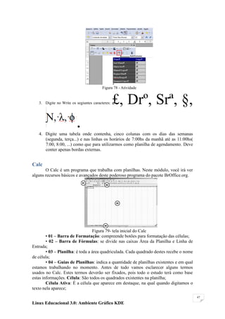 Figura 78 - Atividade


   3. Digite no Write os segiuntes caracteres:   £, Drº, Srª, §,
                         .
   4. Digite uma tabela onde contenha, cinco colunas com os dias das semanas
      (segunda, terça...) e nas linhas os horários de 7:00hs da manhã até as 11:00hs(
      7:00, 8:00, ...) como que para utilizarmos como planilha de agendamento. Deve
      conter apenas bordas externas.


Calc
       O Calc é um programa que trabalha com planilhas. Neste módulo, você irá ver
alguns recursos básicos e avançados deste poderoso programa do pacote BrOffice.org.




                                  Figura 79- tela inicial do Calc
        • 01 – Barra de Formatação: compreende botões para formatação das células;
        • 02 – Barra de Fórmulas: se divide nas caixas Área da Planilha e Linha de
Entrada;
        • 03 – Planilha: é toda a área quadriculada. Cada quadrado destes recebe o nome
de célula;
        • 04 – Guias de Planilhas: indica a quantidade de planilhas existentes e em qual
estamos trabalhando no momento. Antes de tudo vamos esclarecer alguns termos
usados no Calc. Estes termos deverão ser fixados, pois todo o estudo terá como base
estas informações. Célula: São todos os quadrados existentes na planilha;
        Célula Ativa: É a célula que aparece em destaque, na qual quando digitamos o
texto nela aparece;
                                                                                           47

Linux Educacional 3.0: Ambiente Gráfico KDE
 