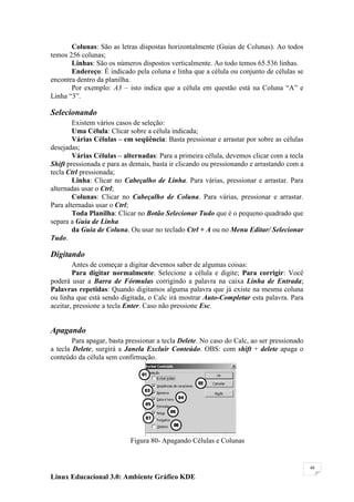 Colunas: São as letras dispostas horizontalmente (Guias de Colunas). Ao todos
temos 256 colunas;
       Linhas: São os números dispostos verticalmente. Ao todo temos 65.536 linhas.
       Endereço: É indicado pela coluna e linha que a célula ou conjunto de células se
encontra dentro da planilha.
       Por exemplo: A3 – isto indica que a célula em questão está na Coluna ―A‖ e
Linha ―3‖.

Selecionando
        Existem vários casos de seleção:
        Uma Célula: Clicar sobre a célula indicada;
        Várias Células – em seqüência: Basta pressionar e arrastar por sobre as células
desejadas;
        Várias Células – alternadas: Para a primeira célula, devemos clicar com a tecla
Shift pressionada e para as demais, basta ir clicando ou pressionando e arrastando com a
tecla Ctrl pressionada;
        Linha: Clicar no Cabeçalho de Linha. Para várias, pressionar e arrastar. Para
alternadas usar o Ctrl;
        Colunas: Clicar no Cabeçalho de Coluna. Para várias, pressionar e arrastar.
Para alternadas usar o Ctrl;
        Toda Planilha: Clicar no Botão Selecionar Tudo que é o pequeno quadrado que
separa a Guia de Linha
        da Guia de Coluna. Ou usar no teclado Ctrl + A ou no Menu Editar/ Selecionar
Tudo.

Digitando
        Antes de começar a digitar devemos saber de algumas coisas:
        Para digitar normalmente: Selecione a célula e digite; Para corrigir: Você
poderá usar a Barra de Fórmulas corrigindo a palavra na caixa Linha de Entrada;
Palavras repetidas: Quando digitamos alguma palavra que já existe na mesma coluna
ou linha que está sendo digitada, o Calc irá mostrar Auto-Completar esta palavra. Para
aceitar, pressione a tecla Enter. Caso não pressione Esc.


Apagando
        Para apagar, basta pressionar a tecla Delete. No caso do Calc, ao ser pressionado
a tecla Delete, surgirá a Janela Excluir Conteúdo. OBS: com shift + delete apaga o
conteúdo da célula sem confirmação.




                            Figura 80- Apagando Células e Colunas


                                                                                            48

Linux Educacional 3.0: Ambiente Gráfico KDE
 