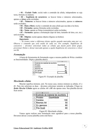 • 01 – Excluir Tudo: exclui todo o conteúdo da célula, independente se seja
texto, fórmula ou número;
        • 02 – Seqüência de caracteres: se houver letras e números selecionados,
apenas as letras serão excluídas;
        • 03 – Números: se houver letras e números selecionados, apenas os números
serão excluídos;
        • 04 – Data e Hora: exclui o conteúdo de uma célula que usa data e/ou hora;
        • 05 – Fórmulas: apenas fórmulas serão excluídas;
        • 06 – Notas: apenas as Notas (comentários) serão excluídas;
        • 07 – Formatos: apenas a formatação (tipo de letra, tamanho de letra, cor, etc.)
será excluída;
        • 08 – Objetos: exclui apenas objetos (figuras ou botões).
        Importante:
         Só iremos notar a diferença destas opções quando marcadas uma por vez.
Observe o comando que será usado de cada vez. Por exemplo, Seqüências de
caracteres – devemos selecionar todas as células que fazem parte deste grupo,
pressionar Delete e deixar marcada apenas a opção Seqüências de caracteres e clicar
em Ok.

Formatação
       A barra de ferramentas de formatação segue o mesmo padrão do Write e também
as funcionalidades. Digite a planilha abaixo.




                                Figura 81- Exemplo de planilha

Mesclando células
        Mesclar significa misturar, unir. No nosso caso, iremos misturar as células A1 e
B1. Para isto selecione as duas – devemos selecionar somente as indicadas. Clique no
Botão Mesclar Células agora as células A1 e B1 são apenas uma. Sua planilha deverá
ficar assim:




                               Figura 82- Mesclando células
     Vamos agora realizar uma formatação mais agradável para a nossa planilha.
Devemos deixar a nossa planilha como está baixo:




                                                                                            49

Linux Educacional 3.0: Ambiente Gráfico KDE
 