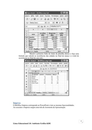 2.     Mescle a primeira linha do titulo da planilha abaixo e faça uma
       formula que calcule as ocorrências das cidades no final de março e o total de
       ocorrências no final de cara mês :




Impress
O BrOffice Impress corresponde ao PowerPoint e tem as mesmas funcionalidades.
Ao executar o Impress surgira uma tela do Assistente de Apresentação.




                                                                                       55

Linux Educacional 3.0: Ambiente Gráfico KDE
 