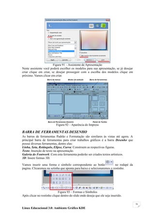 Figura 91 – Assistente de Apresentação
Neste assistente você poderá escolher os modelos para sua apresentação, se já desejar
criar clique em criar, se desejar prosseguir com a escolha dos modelos clique em
próximo. Vamos clicar em criar.




                           Figura 92 – Aparência do Impress

BARRA DE FERRAMENTAS DESENHO
As barras de ferramentas Padrão e Formatação são similares às vistas até agora. A
principal barra de ferramentas para criar trabalhos gráficos é a barra Desenho que
possui diversas ferramentas, dentre elas:
Linha, Seta, Retângulo, Elipse, Curva: Constroem as respectivas figuras.
Texto: Inserção de texto na apresentação.
Galeria do Fontwork: Com esta ferramenta poderão ser criados textos artísticos.
3D: Insere formas 3D.

Vamos inserir uma forma e símbolo correspondente ao botão                no rodapé da
pagina. Clicaremos na setinha que aponta para baixo e selecionaremos o rostinho.




                             Figura 93 – Formas e Símbolos
Após clicar no rostinho clique dentro do slide onde deseja que ele seja inserido.

                                                                                        56

Linux Educacional 3.0: Ambiente Gráfico KDE
 