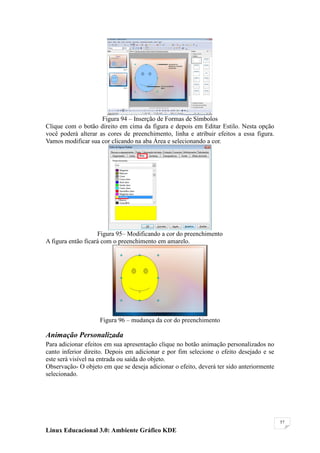 Figura 94 – Inserção de Formas de Símbolos
Clique com o botão direito em cima da figura e depois em Editar Estilo. Nesta opção
você poderá alterar as cores de preenchimento, linha e atribuir efeitos a essa figura.
Vamos modificar sua cor clicando na aba Área e selecionando a cor.




                    Figura 95– Modificando a cor do preenchimento
A figura então ficará com o preenchimento em amarelo.




                    Figura 96 – mudança da cor do preenchimento

Animação Personalizada
Para adicionar efeitos em sua apresentação clique no botão animação personalizados no
canto inferior direito. Depois em adicionar e por fim selecione o efeito desejado e se
este será visível na entrada ou saída do objeto.
Observação- O objeto em que se deseja adicionar o efeito, deverá ter sido anteriormente
selecionado.




                                                                                          57

Linux Educacional 3.0: Ambiente Gráfico KDE
 