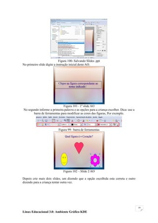 Figura 100- Salvando Slides .ppt
No primeiro slide digite a instrução inicial deste AO.




                              Figura 101– 1º slide AO
No segundo informe a primeira palavra e as opções para a criança escolher. Dica: use a
       barra de ferramentas para modificar as cores das figuras, Por exemplo.




                            Figura 99– barra de ferramentas




                                Figura 102 – Slide 2 AO

Depois crie mais dois slides, um dizendo que a opção escolhida esta correta e outro
dizendo para a criança tentar outra vez.




                                                                                         59

Linux Educacional 3.0: Ambiente Gráfico KDE
 