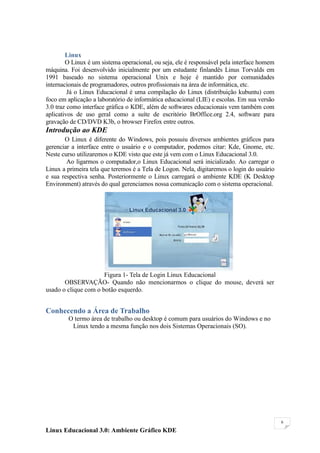 Linux
        O Linux é um sistema operacional, ou seja, ele é responsável pela interface homem
máquina. Foi desenvolvido inicialmente por um estudante finlandês Linus Torvalds em
1991 baseado no sistema operacional Unix e hoje é mantido por comunidades
internacionais de programadores, outros profissionais na área de informática, etc.
         Já o Linux Educacional é uma compilação do Linux (distribuição kubuntu) com
foco em aplicação a laboratório de informática educacional (LIE) e escolas. Em sua versão
3.0 traz como interface gráfica o KDE, além de softwares educacionais vem também com
aplicativos de uso geral como a suíte de escritório BrOffice.org 2.4, software para
gravação de CD/DVD K3b, o browser Firefox entre outros.
Introdução ao KDE
       O Linux é diferente do Windows, pois possuiu diversos ambientes gráficos para
gerenciar a interface entre o usuário e o computador, podemos citar: Kde, Gnome, etc.
Neste curso utilizaremos o KDE visto que este já vem com o Linux Educacional 3.0.
        Ao ligarmos o computador,o Linux Educacional será inicializado. Ao carregar o
Linux a primeira tela que teremos é a Tela de Logon. Nela, digitaremos o login do usuário
e sua respectiva senha. Posteriormente o Linux carregará o ambiente KDE (K Desktop
Environment) através do qual gerenciamos nossa comunicação com o sistema operacional.




                      Figura 1- Tela de Login Linux Educacional
       OBSERVAÇÃO- Quando não mencionarmos o clique do mouse, deverá ser
usado o clique com o botão esquerdo.


Conhecendo a Área de Trabalho
        O termo área de trabalho ou desktop é comum para usuários do Windows e no
         Linux tendo a mesma função nos dois Sistemas Operacionais (SO).




                                                                                            6

Linux Educacional 3.0: Ambiente Gráfico KDE
 