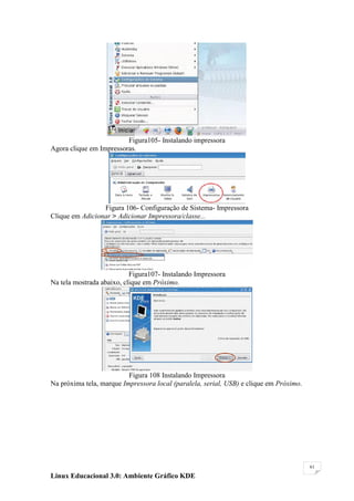 Figura105- Instalando impressora
Agora clique em Impressoras.




                 Figura 106- Configuração de Sistema- Impressora
Clique em Adicionar > Adicionar Impressora/classe...




                           Figura107- Instalando Impressora
Na tela mostrada abaixo, clique em Próximo.




                          Figura 108 Instalando Impressora
Na próxima tela, marque Impressora local (paralela, serial, USB) e clique em Próximo.




                                                                                        61

Linux Educacional 3.0: Ambiente Gráfico KDE
 