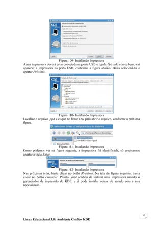 Figura 109- Instalando Impressora
A sua impressora deverá estar conectada na porta USB e ligada. Se tudo correu bem, vai
aparecer a impressora na porta USB, conforme a figura abaixo. Basta selecioná-la e
apertar Próximo.




                           Figura 110- Instalando Impressora
Localize o arquivo .ppd e clique no botão OK para abrir o arquivo, conforme a próxima
figura.




                       Figura 111- Instalando Impressora
Como podemos ver na figura seguinte, a impressora foi identificada; só precisamos
apertar a tecla Enter.



                          Figura 112- Instalando Impressora
Nas próximas telas, basta clicar no botão Próximo. Na tela da figura seguinte, basta
clicar no botão Finalizar. Pronto, você acabou de instalar uma impressora usando o
gerenciador de impressão do KDE, e já pode instalar outras de acordo com a sua
necessidade.




                                                                                         62

Linux Educacional 3.0: Ambiente Gráfico KDE
 