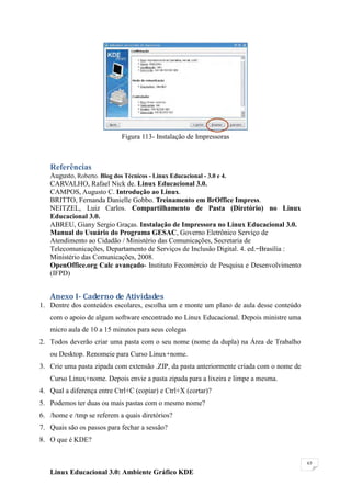 Figura 113- Instalação de Impressoras



   Referências
   Augusto, Roberto. Blog dos Técnicos - Linux Educacional - 3.0 e 4.
   CARVALHO, Rafael Nick de. Linux Educacional 3.0.
   CAMPOS, Augusto C. Introdução ao Linux.
   BRITTO, Fernanda Danielle Gobbo. Treinamento em BrOffice Impress.
   NEITZEL, Luiz Carlos. Compartilhamento de Pasta (Diretório) no Linux
   Educacional 3.0.
   ABREU, Giany Sergio Graças. Instalação de Impressora no Linux Educacional 3.0.
   Manual do Usuário do Programa GESAC, Governo Eletrônico Serviço de
   Atendimento ao Cidadão / Ministério das Comunicações, Secretaria de
   Telecomunicações, Departamento de Serviços de Inclusão Digital. 4. ed. ̶ Brasília :
   Ministério das Comunicações, 2008.
   OpenOffice.org Calc avançado- Instituto Fecomércio de Pesquisa e Desenvolvimento
   (IFPD)


   Anexo I- Caderno de Atividades
1. Dentre dos conteúdos escolares, escolha um e monte um plano de aula desse conteúdo
   com o apoio de algum software encontrado no Linux Educacional. Depois ministre uma
   micro aula de 10 a 15 minutos para seus colegas
2. Todos deverão criar uma pasta com o seu nome (nome da dupla) na Área de Trabalho
   ou Desktop. Renomeie para Curso Linux+nome.
3. Crie uma pasta zipada com extensão .ZIP, da pasta anteriormente criada com o nome de
   Curso Linux+nome. Depois envie a pasta zipada para a lixeira e limpe a mesma.
4. Qual a diferença entre Ctrl+C (copiar) e Ctrl+X (cortar)?
5. Podemos ter duas ou mais pastas com o mesmo nome?
6. /home e /tmp se referem a quais diretórios?
7. Quais são os passos para fechar a sessão?
8. O que é KDE?


                                                                                          63

   Linux Educacional 3.0: Ambiente Gráfico KDE
 