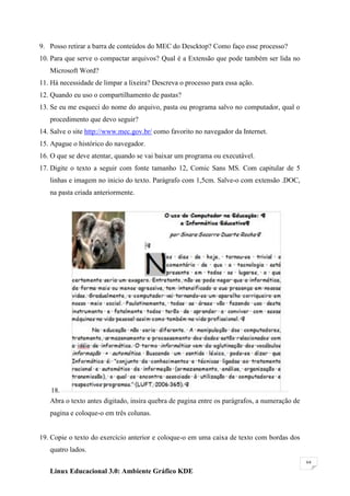 9. Posso retirar a barra de conteúdos do MEC do Descktop? Como faço esse processo?
10. Para que serve o compactar arquivos? Qual é a Extensão que pode também ser lida no
   Microsoft Word?
11. Há necessidade de limpar a lixeira? Descreva o processo para essa ação.
12. Quando eu uso o compartilhamento de pastas?
13. Se eu me esqueci do nome do arquivo, pasta ou programa salvo no computador, qual o
   procedimento que devo seguir?
14. Salve o site http://www.mec.gov.br/ como favorito no navegador da Internet.
15. Apague o histórico do navegador.
16. O que se deve atentar, quando se vai baixar um programa ou executável.
17. Digite o texto a seguir com fonte tamanho 12, Comic Sans MS. Com capitular de 5
   linhas e imagem no inicio do texto. Parágrafo com 1,5cm. Salve-o com extensão .DOC,
   na pasta criada anteriormente.




   18.
   Abra o texto antes digitado, insira quebra de pagina entre os parágrafos, a numeração de
   pagina e coloque-o em três colunas.


19. Copie o texto do exercício anterior e coloque-o em uma caixa de texto com bordas dos
   quatro lados.
                                                                                              64

   Linux Educacional 3.0: Ambiente Gráfico KDE
 