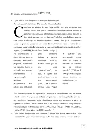 20. Insira no texto as os caracteres:                     .


21. Digite o texto abaixo seguindo as instruções de formatação:
   Aprendizagem (fonte Kristen ITC, tamanho 22, centralizado)




   C
                22. om base nos estudos de Jean Piaget (1896-1980), que apresentou uma
                   atenção maior para com a autonomia e desenvolvimento humano, o
                   construtivismo começou a tomar seu curso com seu primeiro trabalho da
                   área publicado na revista Archives de Psychologi, quando Piaget começou
   a se dedicar a psicologia do desenvolvimento (AZENHA, 1998, p.15). E começam a
   nascer as primeiras pesquisas no campo do construtivismo com o auxilio de sua
   empenhada aluna Emilia Ferreiro, onde se encaixam também algumas das idéias de Lev
   Vigotsky (1896-1934) (Revista Nova Escola, 1995, p. 2).
   No     construtivismo    o           como             alternativa    de     elaborar      uma
   aluno interage com os                didática     o        decorar   representação      pessoal
   conteúdos      curriculares          conteúdos          teóricos,    sobre um objeto da
   propostos, estimulando               fazendo assim jus ao            realidade ou conteúdo
   seu raciocínio lógico, as            seu                    nome     que        se     pretende
   atividades em grupos e               ―construtivismo‖,         ou    aprender‖ (COLL et al,
   principalmente           a           seja,   o   sujeito      está   2006, p.19) diz-se que o
   experimentação,                      ciente da construção do         mesmo construiu seu
   rejeitando                           seu         conhecimento        conhecimento.(três
   procedimentos         mais           (idem, p.1) e quando            colunas)
   antigos que utilizavam               aprende sendo ―capaz


   Essa justaposição vem de experiências, interesses e conhecimentos que se possam
   entender utilizando o que já se conhece, interpretando os novos significados com base
   nos anteriores. Agregando assim significados novos aos existentes a partir de
   experiências recentes, modificando o que já se entende e conhece, integrando-os a
   conceitos antigos ou formulando novos (VYGOTSKI, 1995, p. 149-150 e AUSUBEL,
   1968, p.37-38). (fonte Viner Hand ITC, tamanho 13)
23. Digite o texto a seguir com fonte tamanho 12, Times New Roman. Onde estiver Titulo
   1, insira Titulo 1, se Titulo 2 a mesma coisa. No final crie o Sumário no inicio do texto.



                                                                                                     65

   Linux Educacional 3.0: Ambiente Gráfico KDE
 