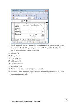 33. Usando o exemplo anterior, acrescente a coluna Desconto em porcentagem (Desc em
   %). A formula do subtotal segue a lógica: quantidade*valor_unitário-desc_%. Com isso
   gere o Total Geral com os valores de desconto:
34. Sabonete 2%
35. Detergente 1%
36. Lã de Aço 0,80%
37. Sabão em pó 3%
38. Água Sanitária 0,1%
39. Desinfetante 0,5%
40. Dica: formate a célula do desconto para valores em %.
41. Utilizando a média aritmética, copie a planilha abaixo e calcule a média e se o aluno
   esta aprovado ou reprovado.




                                                                                            69

   Linux Educacional 3.0: Ambiente Gráfico KDE
 