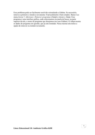 Esse problema pode ser facilmente resolvido reinstalando a Edubar. Se necessário,
remova-a primeiro e instale-a novamente. O procedimento é bem simples. Basta ir ao
menu Iniciar > Adicionar e Remover programas (Adept) e iniciar o Adept. Esse
programa é uma interface gráfica, onde selecionamos na janela de busca, na parte
superior da tela, o nome do programa que desejamos (no caso Edubar). O Adept mostra
os dados do programa em questão, que já está instalado. Nessa mesma tela temos a
opção de remover ou instalar novamente.




                                                                                      72

Linux Educacional 3.0: Ambiente Gráfico KDE
 