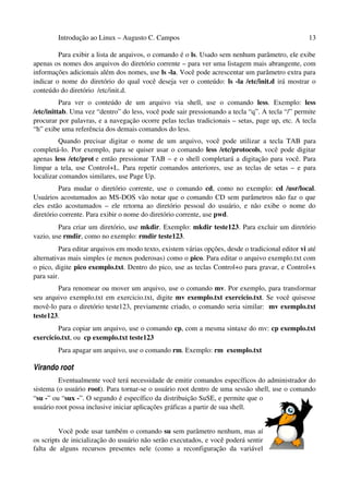 Introdução ao Linux – Augusto C. Campos                                                    13

         Para exibir a lista de arquivos, o comando é o ls. Usado sem nenhum parâmetro, ele exibe
apenas os nomes dos arquivos do diretório corrente – para ver uma listagem mais abrangente, com
informações adicionais além dos nomes, use ls -la. Você pode acrescentar um parâmetro extra para
indicar o nome do diretório do qual você deseja ver o conteúdo: ls -la /etc/init.d irá mostrar o
conteúdo do diretório /etc/init.d.
          Para ver o conteúdo de um arquivo via shell, use o comando less. Exemplo: less
/etc/inittab. Uma vez “dentro” do less, você pode sair pressionando a tecla “q”. A tecla “/” permite
procurar por palavras, e a navegação ocorre pelas teclas tradicionais – setas, page up, etc. A tecla
“h” exibe uma referência dos demais comandos do less.
         Quando precisar digitar o nome de um arquivo, você pode utilizar a tecla TAB para
completá-lo. Por exemplo, para se quiser usar o comando less /etc/protocols, você pode digitar
apenas less /etc/prot e então pressionar TAB – e o shell completará a digitação para você. Para
limpar a tela, use Control+L. Para repetir comandos anteriores, use as teclas de setas – e para
localizar comandos similares, use Page Up.
         Para mudar o diretório corrente, use o comando cd, como no exemplo: cd /usr/local.
Usuários acostumados ao MS-DOS vão notar que o comando CD sem parâmetros não faz o que
eles estão acostumados – ele retorna ao diretório pessoal do usuário, e não exibe o nome do
diretório corrente. Para exibir o nome do diretório corrente, use pwd.
         Para criar um diretório, use mkdir. Exemplo: mkdir teste123. Para excluir um diretório
vazio, use rmdir, como no exemplo: rmdir teste123.
          Para editar arquivos em modo texto, existem várias opções, desde o tradicional editor vi até
alternativas mais simples (e menos poderosas) como o pico. Para editar o arquivo exemplo.txt com
o pico, digite pico exemplo.txt. Dentro do pico, use as teclas Control+o para gravar, e Control+x
para sair.
        Para renomear ou mover um arquivo, use o comando mv. Por exemplo, para transformar
seu arquivo exemplo.txt em exercicio.txt, digite mv exemplo.txt exercicio.txt. Se você quisesse
movê-lo para o diretório teste123, previamente criado, o comando seria similar: mv exemplo.txt
teste123.
         Para copiar um arquivo, use o comando cp, com a mesma sintaxe do mv: cp exemplo.txt
exercicio.txt, ou cp exemplo.txt teste123
        Para apagar um arquivo, use o comando rm. Exemplo: rm exemplo.txt

Virando root
         Eventualmente você terá necessidade de emitir comandos específicos do administrador do
sistema (o usuário root). Para tornar-se o usuário root dentro de uma sessão shell, use o comando
“su -” ou “sux -”. O segundo é específico da distribuição SuSE, e permite que o
usuário root possa inclusive iniciar aplicações gráficas a partir de sua shell.


         Você pode usar também o comando su sem parâmetro nenhum, mas aí
os scripts de inicialização do usuário não serão executados, e você poderá sentir
falta de alguns recursos presentes nele (como a reconfiguração da variável
 