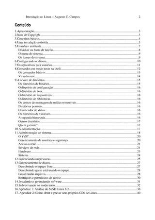 Introdução ao Linux – Augusto C. Campos                                                                                                 2

Conteúdo
1.Apresentação.....................................................................................................................................3
2.Nota de Copyright.............................................................................................................................3
3.Conceitos básicos..............................................................................................................................4
4.Uma instalação assistida....................................................................................................................5
5.Usando o ambiente............................................................................................................................7
   O kicker ou barra de tarefas.............................................................................................................8
   O menu do sistema...........................................................................................................................9
   Os ícones do sistema........................................................................................................................9
6.Configurando o idioma....................................................................................................................10
7.Os aplicativos para usuários............................................................................................................11
8.Comandos em modo texto na shell..................................................................................................12
   Os comandos básicos.....................................................................................................................13
   Virando root...................................................................................................................................14
9.A árvore de diretórios......................................................................................................................15
   Os diretórios de binários................................................................................................................15
   O diretório de configuração...........................................................................................................16
   O diretório de boot.........................................................................................................................16
   O diretório de dispositivos.............................................................................................................16
   O diretório de bibliotecas...............................................................................................................16
   Os pontos de montagem de mídias removíveis.............................................................................16
   Diretórios pessoais.........................................................................................................................16
   O indicador de status......................................................................................................................16
   Os diretórios de variáveis..............................................................................................................16
   A segunda hierarquia.....................................................................................................................16
   Outros diretórios............................................................................................................................17
   Quem garante?...............................................................................................................................17
10.A documentação............................................................................................................................17
11.Administração do sistema..............................................................................................................18
   O YaST..........................................................................................................................................20
   Gerenciamento de usuários e segurança........................................................................................20
   Acesso a rede.................................................................................................................................21
   Serviços de rede.............................................................................................................................21
   Hardware........................................................................................................................................23
   Sistema ..........................................................................................................................................24
12.Gerenciando impressoras...............................................................................................................25
13.Gerenciamento de discos...............................................................................................................27
   Descobrindo o espaço livre............................................................................................................27
   Descobrindo quem está usando o espaço.......................................................................................28
   Localizando arquivos.....................................................................................................................28
   Restrições e permissões de acesso.................................................................................................30
14.Instalando e gerenciando software................................................................................................31
15.Sobrevivendo no modo texto.........................................................................................................32
16.Apêndice 1: Análise do SuSE Linux 8.2.......................................................................................36
17. Apêndice 2: Como obter e gravar seus próprios CDs de Linux...................................................40
 