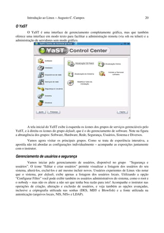 Introdução ao Linux – Augusto C. Campos                                               20

O YaST
         O YaST é uma interface de gerenciamento completamente gráfica, mas que também
oferece uma interface em modo texto para facilitar a administração remota (via ssh ou telnet) e a
administração de servidores sem modo gráfico.




        A tela inicial do YaST exibe à esquerda os ícones dos grupos de serviços gerenciáveis pelo
YaST, e à direita os ícones do grupo default, que é o do gerenciamento de software. Note na figura
a abrangência dos grupos: Software, Hardware, Rede, Segurança, Usuários, Sistema e Diversos.
         Vamos agora visitar os principais grupos. Como se trata de experiência interativa, a
apostila não irá abordar as configurações individualmente – acompanhe as exposições juntamente
com o instrutor.

Gerenciamento de usuários e segurança
         Vamos iniciar pelo gerenciamento de usuários, disponível no grupo “Segurança e
usuários”. O ícone “Editar e criar usuários” permite visualizar a listagem dos usuários do seu
sistema, alterá-los, excluí-los e até mesmo incluir novos. Usuários experientes de Linux vão notar
que o sistema, por default, exibe apenas a listagem dos usuários locais. Utilizando a opção
“Configurar Filtro” você pode exibir também os usuários administrativos do sistema, como o root e
o nobody – mas não os altere a não ser que tenha boa razão para isto! Acompanhe o instrutor nas
operações de criação, alteração e exclusão de usuários, e veja também as opções avançadas,
inclusive a criptografia utilizada nas senhas (DES, MD5 e Blowfish) e a fonte utilizada na
autenticação (arquivos locais, NIS, NIS+ e LDAP).
 