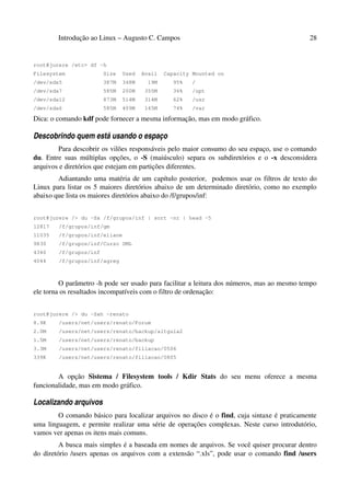 Introdução ao Linux – Augusto C. Campos                                             28


root@jurere /etc> df -h
Filesystem              Size   Used   Avail   Capacity Mounted on
/dev/sda5               387M   348M     19M      95%   /
/dev/sda7               585M   200M    355M      36%   /opt
/dev/sda12              873M   514M    314M      62%   /usr
/dev/sda6               585M   409M    145M      74%   /var

Dica: o comando kdf pode fornecer a mesma informação, mas em modo gráfico.

Descobrindo quem está usando o espaço
        Para descobrir os vilões responsáveis pelo maior consumo do seu espaço, use o comando
du. Entre suas múltiplas opções, o -S (maiúsculo) separa os subdiretórios e o -x desconsidera
arquivos e diretórios que estejam em partições diferentes.
        Adiantando uma matéria de um capítulo posterior, podemos usar os filtros de texto do
Linux para listar os 5 maiores diretórios abaixo de um determinado diretório, como no exemplo
abaixo que lista os maiores diretórios abaixo do /f/grupos/inf:


root@jurere /> du -Sx /f/grupos/inf | sort -nr | head -5
12817   /f/grupos/inf/gm
11035   /f/grupos/inf/eliane
9830    /f/grupos/inf/Curso UML
4340    /f/grupos/inf
4044    /f/grupos/inf/agreg



         O parâmetro -h pode ser usado para facilitar a leitura dos números, mas ao mesmo tempo
ele torna os resultados incompatíveis com o filtro de ordenação:


root@jurere /> du -Sxh ~renato
8.9K    /users/net/users/renato/Forum
2.0M    /users/net/users/renato/backup/altguia2
1.5M    /users/net/users/renato/backup
3.3M    /users/net/users/renato/filiacao/0506
339K    /users/net/users/renato/filiacao/0805


        A opção Sistema / Filesystem tools / Kdir Stats do seu menu oferece a mesma
funcionalidade, mas em modo gráfico.

Localizando arquivos
        O comando básico para localizar arquivos no disco é o find, cuja sintaxe é praticamente
uma linguagem, e permite realizar uma série de operações complexas. Neste curso introdutório,
vamos ver apenas os itens mais comuns.
         A busca mais simples é a baseada em nomes de arquivos. Se você quiser procurar dentro
do diretório /users apenas os arquivos com a extensão “.xls”, pode usar o comando find /users
 