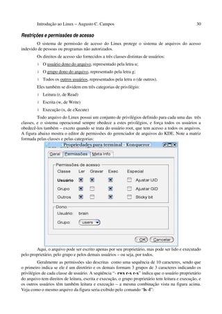 Introdução ao Linux – Augusto C. Campos                                                    30

Restrições e permissões de acesso
        O sistema de permissão de acesso do Linux protege o sistema de arquivos do acesso
indevido de pessoas ou programas não autorizados.
        Os direitos de acesso são fornecidos a três classes distintas de usuários:
         •   O usuário dono do arquivo, representado pela letra u;
         •   O grupo dono do arquivo, representado pela letra g;
         •   Todos os outros usuários, representados pela letra o (de outros).
        Eles também se dividem em três categorias de privilégio:
         •   Leitura (r, de Read)
         •   Escrita (w, de Write)
         •   Execução (x, de eXecute)
         Todo arquivo do Linux possui um conjunto de privilégios definido para cada uma das três
classes, e o sistema operacional sempre obedece a estes privilégios, e força todos os usuários a
obedecê-los também – exceto quando se trata do usuário root, que tem acesso a todos os arquivos.
A figura abaixo mostra o editor de permissões do gerenciador de arquivos do KDE. Note a matriz
formada pelas classes e pelas categorias:




        Aqui, o arquivo pode ser escrito apenas por seu proprietário, mas pode ser lido e executado
pelo proprietário, pelo grupo e pelos demais usuários – ou seja, por todos.
         Geralmente as permissões são descritas como uma sequência de 10 caracteres, sendo que
o primeiro indica se ele é um diretório e os demais formam 3 grupos de 3 caracteres indicando os
privilégios de cada classe de usuário. A seqüência “- rwx r-x r-x” indica que o usuário proprietário
do arquivo tem direitos de leitura, escrita e execução, o grupo proprietário tem leitura e execução, e
os outros usuários têm também leitura e execução – a mesma combinação vista na figura acima.
Veja como o mesmo arquivo da figura seria exibido pelo comando “ls -l”:
 