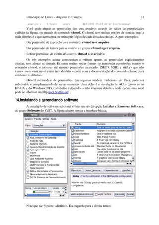 Introdução ao Linux – Augusto C. Campos                                              31

        -rwxr-xr-x     1 brain      users           482 2000-05-23 22:12 bin/terminal

        Você pode alterar as permissões dos seus arquivos através do editor de propriedades
exibido na figura, ou através do comando chmod. O chmod tem muitas opções de sintaxe, mas a
mais simples é a que acrescenta ou retira privilégios de cada uma das classes. Alguns exemplos:
        Dar permissão de execução para o usuário: chmod u+x arquivo
        Dar permissão de leitura para o usuário e o grupo: chmod ug+r arquivo
        Retirar permissão de escrita dos outros: chmod o-w arquivo
         Os três exemplos acima acrescentam e retiram apenas as permissões explicitamente
citadas, sem alterar as demais. Existem muitas outras formas de manipular permissões usando o
comando chmod, e existem até mesmo permissões avançadas (SUID, SGID e sticky) que não
vamos mencionar neste curso introdutório – conte com a documentação do comando chmod para
conhecer os detalhes.
         Dica: Este modelo de permissões, que segue o modelo tradicional do Unix, pode ser
substituído e complementado de várias maneiras. Uma delas é a instalação de ACLs (como as do
HP-UX e do Windows NT) e atributos extendidos – não veremos detalhes neste curso, mas você
pode se informar em http://acl.bestbits.at/.

14.Instalando e gerenciando software
        A instalação de software adicional é feita através da opção Instalar e Remover Software,
do grupo Software do YaST. A figura abaixo mostra a interface básica:




        Note que são 5 painéis distintos. Da esquerda para a direita temos:
 