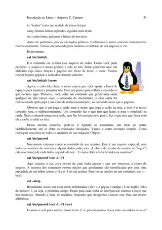 Introdução ao Linux – Augusto C. Campos                                                 34

        tr: "traduz" texto (no sentido de trocar letras)
        uniq: elimina linhas repetidas seguidas num texto
        wc: conta letras, palavras e linhas de um texto
         Antes de partirmos para os exemplos práticos, lembremos o único conceito fundamental:
redirecionamento. Temos um comando para mostrar o conteúdo de um arquivo, o cat.
        Experimente:
        cat /etc/inittab
          E o comando cat exibirá esse arquivo no vídeo. Como você pôde
perceber, o arquivo é muito grande, e rola na tela. Então podemos usar um
utilitário cuja única função é paginar um fluxo de texto, o more. Vamos
colocá-lo para paginar a saída do comando anterior:
        cat /etc/inittab | more
         Agora, a cada tela cheia, o more espera que você aperte a barra de
espaços para mostrar a próxima tela. Pare um pouco para refletir e entender o
que ocorreu aqui. Primeiro, você tinha um comando que gerou uma saída
qualquer na tela (nesse caso, o conteúdo do /etc/inittab), e essa saída foi
redirecionada (pelo pipe |, um cano de redirecionamento), ao comando more que a paginou.
         Observe que o cat joga a saída para o more, que joga a saída na tela, e esse é o nosso
conceito base, o redirecionamento. Um comando faz o que tem que fazer, e joga o resultado na
saída. Outro comando pega essa saída, que lhe foi passada pelo pipe |, faz o que tem que fazer com
ela e exibe a saída na tela.
         Dessa mesma maneira, pode-se ir ligando os comandos, um atrás do outro,
indefinidamente, até se obter os resultados desejados. Vamos a outro exemplo simples. Como
conseguir uma lista de todos os usuários de sua máquina? Digite:
        cat /etc/passwd
         Novamente estamos vendo o conteúdo de um arquivo. Este é um arquivo especial, com
todos os usuários do sistema e alguns dados sobre eles. A chave de acesso do usuário (o "login")
está no começo de cada linha, seguido de um :. E como obter a lista de todos os usuários?
        cat /etc/passwd | cut -d: -f1
         Aqui usamos o cut, para extrair de cada linha apenas o que nos interessa, a chave do
usuário. A maioria dos comandos possui opções que geralmente são identificadas por uma letra
precedida de um hífen (como o -d e o -f do cut acima). Para ver as opções de um comando, use o --
help:
        cut --help
         Resumindo, nosso cut usou como delimitador (-d) o :, e pegou o campo (-f, do inglês field)
de número 1, ou seja, o primeiro campo. Então para cada linha do /etc/passwd, tiramos a parte que
nos interessa, obtendo a lista de usuários. Supondo que desejemos colocar esta lista em ordem
alfabética:
        cat /etc/passwd | cut -d: -f1 | sort
        Usamos o sort para sortear nosso texto. E se precisássemos dessa lista em ordem inversa?
 