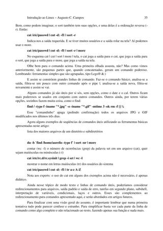 Introdução ao Linux – Augusto C. Campos                                                   35

Bem, como podem imaginar, o sort também tem suas opções, e uma delas é a ordenação reversa (-
r). Então:
            cat /etc/passwd | cut -d: -f1 | sort -r
        Indica-nos a saída requerida. E se tiver muitos usuários e a saída rolar na tela? Aí podemos
usar o more.
            cat /etc/passwd | cut -d: -f1 | sort -r | more
          No esquema cat | cut | sort | more | tela, o cat joga a saída para o cut, que joga a saída para
o sort, que joga a saída para o more, que joga a saída na tela.
         Olhe bem para o comando acima. Uma primeira olhada assusta, não? Mas como vimos
anteriormente, são pequenas partes que, quando concatenadas, geram um comando poderoso.
Lembrando: ferramentas simples que são agrupadas, tipo Lego® &:)
          E assim se constróem grandes linhas de comando. Faz-se o comando básico, analisa-se a
saída, filtra-se um pouco com outro comando após o pipe |, analisa-se a saída nova, filtra-se
novamente e assim se vai.
         Alguns comandos já são úteis por si sós, sem opções, como o date e o cal. Outros ficam
mais poderosos se usados em conjunto com outros comandos. Outros ainda, por terem várias
opções, sozinhos fazem muita coisa, como o find:
            find / -type f -iname "*.jpg" -o -iname "*.gif" -mtime 3 -ok rm -f {} ;
        Esse "comandinho" apaga (pedindo confirmação) todos os arquivos JPG e GIF
modificados nos últimos três dias.
        Agora alguns exemplos de seqüências de comandos úteis utilizando as ferramentas básicas
apresentadas neste artigo:
            lista dos maiores arquivos de um diretório e subdiretórios


            du -b `find /home/aurelio -type f` | sort -nr | more
       contar (wc -l) o número de ocorrências (grep) da palavra set em um arquivo (cat), quer
sejam maiúsculas ou minúsculas (-i)
            cat /etc/rc.d/rc.sysinit | grep -i set | wc -l
            mostrar o nome em letras maiúsculas (tr) dos usuários do sistema
            cat /etc/passwd | cut -d: -f1 | tr a-z A-Z
            Nota aos experts: o uso do cat em alguns dos exemplos acima não é necessário, é apenas
didático.
         Ainda nesse tópico de modo texto e linhas de comando úteis, poderíamos considerar
redirecionamentos para arquivos, saída padrão e saída de erro, tarefas em segundo plano, subshell,
interpretação de variáveis, condicionais, laços e outros. Esses são complementos ao
redirecionamento para comandos apresentado aqui, e serão abordados em artigos futuros.
         Para finalizar com uma visão geral do assunto, é importante lembrar que numa primeira
tentativa tudo pode parecer confuso e estranho. Para simplificar basta ver cada parte da linha de
comando como algo completo e não relacionado ao resto, fazendo apenas sua função e nada mais.
 