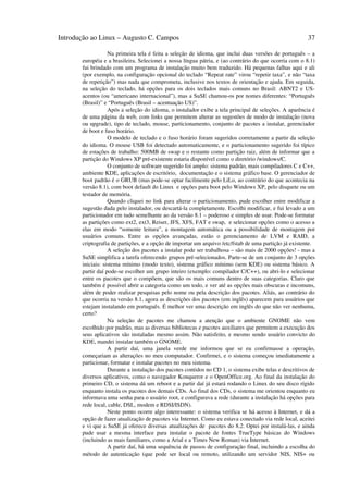 Introdução ao Linux – Augusto C. Campos                                                                 37

                   Na primeira tela é feita a seleção de idioma, que inclui duas versões de português – a
       européia e a brasileira. Selecionei a nossa língua pátria, e (ao contrário do que ocorria com o 8.1)
       fui brindado com um programa de instalação muito bem traduzido. Há pequenas falhas aqui e ali
       (por exemplo, na configuração opcional do teclado “Repeat rate” virou “repetir taxa”, e não “taxa
       de repetição”) mas nada que comprometa, inclusive nos textos de orientação e ajuda. Em seguida,
       na seleção do teclado, há opções para os dois teclados mais comuns no Brasil: ABNT2 e US-
       acentos (ou “americano internacional”), mas a SuSE chamou-os por nomes diferentes: “Português
       (Brasil)” e “Português (Brasil – acentuação US)”.
                   Após a seleção do idioma, o instalador exibe a tela principal de seleções. A aparência é
       de uma página da web, com links que permitem alterar as sugestões de modo de instalação (nova
       ou upgrade), tipo de teclado, mouse, particionamento, conjunto de pacotes a instalar, gerenciador
       de boot e fuso horário.
                   O modelo de teclado e o fuso horário foram sugeridos corretamente a partir da seleção
       do idioma. O mouse USB foi detectado automaticamente, e o particionamento sugerido foi típico
       de estações de trabalho: 500MB de swap e o restante como partição raiz, além de informar que a
       partição do Windows XP pré-existente estaria disponível como o diretório /windows/C.
                   O conjunto de software sugerido foi amplo: sistema padrão, mais compiladores C e C++,
       ambiente KDE, aplicações de escritório, documentação e o sistema gráfico base. O gerenciador de
       boot padrão é o GRUB (mas pode-se optar facilmente pelo LiLo, ao contrário do que acontecia na
       versão 8.1), com boot default do Linux e opções para boot pelo Windows XP, pelo disquete ou um
       testador de memória.
                   Quando cliquei no link para alterar o particionamento, pude escolher entre modificar a
       sugestão dada pelo instalador, ou descartá-la completamente. Escolhi modificar, e fui levado a um
       particionador em tudo semelhante ao da versão 8.1 – poderoso e simples de usar. Pode-se formatar
       as partições como ext2, ext3, Reiser, JFS, XFS, FAT e swap, e selecionar opções como o acesso a
       elas em modo “somente leitura”, a montagem automática ou a possibilidade de montagem por
       usuários comuns. Entre as opções avançadas, estão o gerenciamento de LVM e RAID, a
       criptografia de partições, e a opção de importar um arquivo /etc/fstab de uma partição já existente.
                   A seleção dos pacotes a instalar pode ser trabalhosa – são mais de 2000 opções! - mas a
       SuSE simplifica a tarefa oferecendo grupos pré-selecionados. Parte-se de um conjunto de 3 opções
       iniciais: sistema mínimo (modo texto), sistema gráfico mínimo (sem KDE) ou sistema básico. A
       partir daí pode-se escolher um grupo inteiro (exemplo: compilador C/C++), ou abri-lo e selecionar
       entre os pacotes que o compõem, que são os mais comuns dentro de suas categorias. Claro que
       também é possível abrir a categoria como um todo, e ver até as opções mais obscuras e incomuns,
       além de poder realizar pesquisas pelo nome ou pela descrição dos pacotes. Aliás, ao contrário do
       que ocorria na versão 8.1, agora as descrições dos pacotes (em inglês) aparecem para usuários que
       estejam instalando em português. É melhor ver uma descrição em inglês do que não ver nenhuma,
       certo?
                   Na seleção de pacotes me chamou a atenção que o ambiente GNOME não vem
       escolhido por padrão, mas as diversas bibliotecas e pacotes auxiliares que permitem a execução dos
       seus aplicativos são instaladas mesmo assim. Não satisfeito, e mesmo sendo usuário convicto do
       KDE, mandei instalar também o GNOME.
                   A partir daí, uma janela verde me informou que se eu confirmasse a operação,
       começariam as alterações no meu computador. Confirmei, e o sistema começou imediatamente a
       particionar, formatar e instalar pacotes no meu sistema.
                   Durante a instalação dos pacotes contidos no CD 1, o sistema exibe telas e descritivos de
       diversos aplicativos, como o navegador Konqueror e o OpenOffice.org. Ao final da instalação do
       primeiro CD, o sistema dá um reboot e a partir daí já estará rodando o Linux do seu disco rígido
       enquanto instala os pacotes dos demais CDs. Ao final dos CDs, o sistema me orientou enquanto eu
       informava uma senha para o usuário root, e configurava a rede (durante a instalação há opções para
       rede local, cable, DSL, modem e RDSI/ISDN).
                   Neste ponto ocorre algo interessante: o sistema verifica se há acesso à Internet, e dá a
       opção de fazer atualização de pacotes via Internet. Como eu estava conectado via rede local, aceitei
       e vi que a SuSE já oferece diversas atualizações de pacotes do 8.2. Optei por instalá-las, e ainda
       pude usar a mesma interface para instalar o pacote de fontes TrueType básicas do Windows
       (incluindo as mais familiares, como a Arial e a Times New Roman) via Internet.
                   A partir daí, há uma sequência de passos de configuração final, incluindo a escolha do
       método de autenticação (que pode ser local ou remoto, utilizando um servidor NIS, NIS+ ou
 