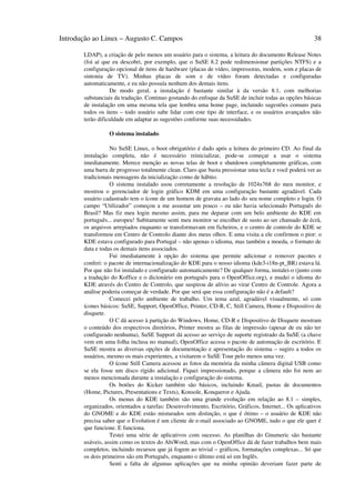 Introdução ao Linux – Augusto C. Campos                                                                38

       LDAP), a criação de pelo menos um usuário para o sistema, a leitura do documento Release Notes
       (foi aí que eu descobri, por exemplo, que o SuSE 8.2 pode redimensionar partições NTFS) e a
       configuração opcional de itens de hardware (placas de vídeo, impressoras, modem, som e placas de
       sintonia de TV). Minhas placas de som e de vídeo foram detectadas e configuradas
       automaticamente, e eu não possuía nenhum dos demais itens.
                  De modo geral, a instalação é bastante similar à da versão 8.1, com melhorias
       substanciais da tradução. Continuo gostando do enfoque da SuSE de incluir todas as opções básicas
       de instalação em uma mesma tela que lembra uma home page, incluindo sugestões comuns para
       todos os itens – todo usuário sabe lidar com este tipo de interface, e os usuários avançados não
       terão dificuldade em adaptar as sugestões conforme suas necessidades.

                 O sistema instalado

                  No SuSE Linux, o boot obrigatório é dado após a leitura do primeiro CD. Ao final da
       instalação completa, não é necessário reinicializar, pode-se começar a usar o sistema
       imediatamente. Merece menção as novas telas de boot e shutdown completamente gráficas, com
       uma barra de progresso totalmente clean. Claro que basta pressionar uma tecla e você poderá ver as
       tradicionais mensagens da inicialização como de hábito.
                  O sistema instalado usou corretamente a resolução de 1024x768 do meu monitor, e
       mostrou o gerenciador de login gráfico KDM em uma configuração bastante agradável. Cada
       usuário cadastrado tem o ícone de um homem de gravata ao lado do seu nome completo e login. O
       campo “Utilizador” começou a me assustar um pouco – eu não havia selecionado Português do
       Brasil? Mas fiz meu login mesmo assim, para me deparar com um belo ambiente do KDE em
       português... europeu! Subitamente senti meu monitor se encolher de susto ao ser chamado de écrã,
       os arquivos arrepiados enquanto se transformavam em ficheiros, e o centro de controle do KDE se
       transformou em Centro de Controlo diante dos meus olhos. E uma visita a ele confirmou o pior: o
       KDE estava configurado para Portugal – não apenas o idioma, mas também a moeda, o formato de
       data e todas os demais itens associados.
                  Fui imediatamente à opção do sistema que permite adicionar e remover pacotes e
       conferi: o pacote de internacionalização do KDE para o nosso idioma (kde3-i18n-pt_BR) estava lá.
       Por que não foi instalado e configurado automaticamente? De qualquer forma, instalei-o (junto com
       a tradução do Koffice e o dicionário em português para o OpenOffice.org), e mudei o idioma do
       KDE através do Centro de Controlo, que suspirou de alívio ao virar Centro de Controle. Agora a
       análise poderia começar de verdade. Por que será que essa configuração não é a default?
                  Comecei pelo ambiente de trabalho. Um tema azul, agradável visualmente, só com
       ícones básicos: SuSE, Support, OpenOffice, Printer, CD-R, C, Still Camera, Home e Dispositivo de
       disquete.
                  O C dá acesso à partição do Windows, Home, CD-R e Dispositivo de Disquete mostram
       o conteúdo dos respectivos diretórios, Printer mostra as filas de impressão (apesar de eu não ter
       configurado nenhuma), SuSE Support dá acesso ao serviço de suporte registrado da SuSE (a chave
       vem em uma folha inclusa no manual), OpenOffice acessa o pacote de automação de escritório. E
       SuSE mostra as diversas opções de documentação e apresentação do sistema – sugiro a todos os
       usuários, mesmo os mais experientes, a visitarem o SuSE Tour pelo menos uma vez.
                  O ícone Still Camera acessou as fotos da memória da minha câmera digital USB como
       se ela fosse um disco rígido adicional. Fiquei impressionado, porque a câmera não foi nem ao
       menos mencionada durante a instalação e configuração do sistema.
                  Os botões do Kicker também são básicos, incluindo Kmail, pastas de documentos
       (Home, Pictures, Presentations e Texts), Konsole, Konqueror e Ajuda.
                  Os menus do KDE também são uma grande evolução em relação ao 8.1 – simples,
       organizados, orientados a tarefas: Desenvolvimento, Escritório, Gráficos, Internet... Os aplicativos
       do GNOME e do KDE estão misturados sem distinção, o que é ótimo – o usuário de KDE não
       precisa saber que o Evolution é um cliente de e-mail associado ao GNOME, tudo o que ele quer é
       que funcione. E funciona.
                  Testei uma série de aplicativos com sucesso. As planilhas do Gnumeric são bastante
       usáveis, assim como os textos do AbiWord, mas com o OpenOffice dá de fazer trabalhos bem mais
       completos, incluindo recursos que já fogem ao trivial – gráficos, formatações complexas... Só que
       os dois primeiros são em Português, enquanto o último está só em Inglês.
                  Senti a falta de algumas aplicações que na minha opinião deveriam fazer parte de
 