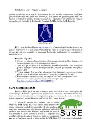 Introdução ao Linux – Augusto C. Campos                                                 5

terceiros, respeitando os termos de licenciamento de cada um dos componentes envolvidos.
Qualquer interessado pode criar uma distribuição, mas apenas um pequeno grupo delas tem
presença no mercado (o que não desqualifica as demais – algumas não tem interesse em “sucesso
mercadológico”). Exemplos de distribuição: Conectiva, Red Hat, Debian, SuSE, Kurumin.




                                        Logotipo do LSB

        LSB: Linux Standards Base (www.linuxbase.org) . Conjunto de padrões (facultativos) aos
quais as distribuições e as aplicações devem aderir de forma a facilitar o desenvolvimento de
software que não seja específico de uma dada distribuição, maximizando os treinamentos, a
documentação, etc.

        Exercícios propostos:
        1. Discutir em sala de aula as diferenças existentes entre domínio público, freeware, free
           software/software livre e open source/código aberto.
        2. Você acha que a existência de múltiplas distribuições diferentes de Linux é um ponto
           positivo ou negativo deste sistema operacional? (Considere que todas elas obedeçam ao
           padrão LSB)
        3. Veja no apêndice 2 as instruções sobre como obter via internet e gravar seus próprios
           Cds de Linux. Você acha correto revender Cds obtidos desta forma? Por que?
        4. Como sugestão de leitura adicional, um artigo do site Linux.com apresenta vários
           conceitos interessantes relacionados ao Linux, em inglês. Veja em
           http://linux.com/article.pl?sid=02/03/09/1727250


4. Uma instalação assistida
         Instalar o Linux pode ser uma experiência muito mais fácil do que a maior parte dos
usuários imagina. Entretanto, alguns detalhes podem tornar a tarefa mais desafiadora: manter mais
de um sistema operacional na mesma máquina sem prejuízos a nenhum dos dois, ou instalar o
sistema em um hardware cujo fabricante não forneceu driver para o sistema.

         A instalação assistida será realizada com o sistema
operacional SuSE Linux 8.2, e não iremos tentar manter outro
sistema operacional instalado no computador. Há uma sequência de
passos que serão orientados pelo instrutor no início e no final da
instalação, mas a maior parte do tempo será ocupada na tarefa de
ficar trocando os discos durante a instalação - enquanto você
aguarda o conteúdo dos cds ser transferido para o seu computador,
pode ler no final desta apostila a minha análise do SuSE Linux 8.2, cuja versão condensada foi
 