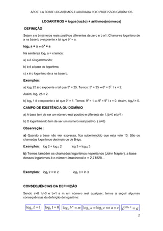 APOSTILA SOBRE LOGARITMOS-ELABORADA PELO PROFESSOR CARLINHOS
2
LOGARITMOS = logos(razão) + arithmos(números)
DEFINIÇÃO
Sejam a e b números reais positivos diferentes de zero e b 1. Chama-se logaritmo de
a na base b o expoente x tal que bx
= a:
logb a = x bx
= a
Na sentença logb a = x temos:
a) a é o logaritmando;
b) b é a base do logaritmo;
c) x é o logaritmo de a na base b.
Exemplos:
a) log5 25 é o expoente x tal que 5x
= 25. Temos: 5x
= 25 5x
= 52
 x = 2.
Assim, log5 25 = 2.
b) log9 1 é o expoente x tal que 9x
= 1. Temos: 9x
= 1 9x
= 90
 x = 0. Assim, log91= 0.
CAMPO DE EXISTÊNCIA OU DOMÍNIO
a) A base tem de ser um número real positivo e diferente de 1.(b>0 e b≠1)
b) O logaritmando tem de ser um número real positivo. ( a>0)
Observação :
a) Quando a base não vier expressa, fica subentendido que esta vale 10. São os
chamados logaritmos decimais ou de Brigs.
Exemplos: log 2 = log10 2 log 3 = log10 3
b) Temos também os chamados logaritmos neperianos (John Napier), a base
desses logaritmos é o número irracinonal e = 2,71828...
Exemplos: loge 2 = ln 2 loge 3 = ln 3
CONSEQUÊNCIAS DA DEFINIÇÃO
Sendo a>0 ,b>0 e b≠1 e m um número real qualquer, temos a seguir algumas
consequências da definição de logaritmo:
01log =b1log =bb mbm
b =log ab ab
=logcaca bb =⇔= loglog
 