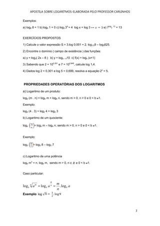 APOSTILA SOBRE LOGARITMOS-ELABORADA PELO PROFESSOR CARLINHOS
3
Exemplos:
a) log8 8 = 1 b) log9 1 = 0 c) log3 34
= 4 log x = log 3 e) 7log
7
13
= 13
EXERCÍCIOS PROPOSTOS
1) Calcule o valor expressão S = 3.log 0,001 + 2. log1/39 – log5625.
2) Encontre o domínio ( campo de existência ) das funções:
a) y = log3( 2x – 8 ) b) y = logx – 410 c) f(x) = logx (x+1)
3) Sabendo que 2 = 100,301
e 7 = 100,845
, calcule log 1,4.
4) Dados log 2 = 0,301 e log 5 = 0,699, resolva a equação 2x
= 5.
PROPRIEDADES OPERATÓRIAS DOS LOGARITMOS
a) Logaritmo de um produto:
logb (m . n) = logb m + logb n, sendo m > 0, n > 0 e 0 < b 1.
Exemplo:
log2 (4 . 3) = log2 4 + log2 3
b) Logaritmo de um quociente:
logb = logb m – logb n, sendo m > 0, n > 0 e 0 < b 1.
Exemplo:
log3 = log3 8 – log3 7
c) Logaritmo de uma potência
logb mn
= n. logb m, sendo m > 0, n e 0 < b 1.
Caso particular:
Exemplo: log
a
n
m
aa b
n
m
b
n m
b log.loglog ==
 