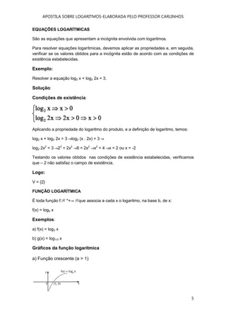 APOSTILA SOBRE LOGARITMOS-ELABORADA PELO PROFESSOR CARLINHOS
5
EQUAÇÕES LOGARÍTMICAS
São as equações que apresentam a incógnita envolvida com logaritmos.
Para resolver equações logarítmicas, devemos aplicar as propriedades e, em seguida,
verificar se os valores obtidos para a incógnita estão de acordo com as condições de
existência estabelecidas.
Exemplo:
Resolver a equação log2 x + log2 2x = 3.
Solução:
Condições de existência:
Aplicando a propriedade do logaritmo do produto, e a definição de logaritmo, temos:
log2 x + log2 2x = 3 log2 (x . 2x) = 3
log2 2x2
= 3 23
= 2x2
8 = 2x2
x2
= 4 x = 2 ou x = -2
Testando os valores obtidos nas condições de existência estabelecidas, verificamos
que – 2 não satisfaz o campo de existência.
Logo:
V = {2}
FUNÇÃO LOGARÍTMICA
É toda função f: *+ que associa a cada x o logaritmo, na base b, de x:
f(x) = logb x
Exemplos:
a) f(x) = log3 x
b) g(x) = log1/3 x
Gráficos da função logarítmica
a) Função crescente (a > 1)
 