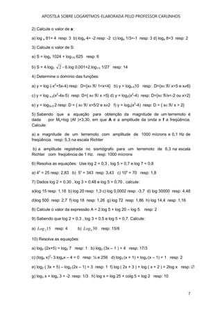 APOSTILA SOBRE LOGARITMOS-ELABORADA PELO PROFESSOR CARLINHOS
7
2) Calcule o valor de a:
a) log a 81= 4 resp: 3 b) loga 4= -2 resp: -2 c) loga 1/3=-1 resp: 3 d) loga 8=3 resp: 2
3) Calcule o valor de S:
a) S = log2 1024 + log1/5 625 resp: 6
b) S = 4.log2 2 - 6.log 0,001+2.log1/3 1/27 resp: 14
4) Determine o domínio das funções:
a) y = log (-x2
+5x-4) resp: D={x∈ℜ/ 1<x<4} b) y = logx-510 resp: D={x∈ℜ/ x>5 e x≠6}
c) y = log x-2(x2
-4x-5) resp: D={ x∈ℜ/ x >5} d) y = log2(x2
-4) resp: D={x∈ℜ/x<-2 ou x>2}
e) y = log3x-5 2 resp: D = { x∈ℜ/ x>5/2 e x≠2 f) y = logx(x2
-4) resp: D = { x∈ℜ/ x > 2}
5) Sabendo que a equação para obtenção da magnitude de um terremoto é
dada por Ms=log (Af )+3,30, em que A é a amplitude da onda e f a freqüência.
Calcule:
a) a magnitude de um terremoto com amplitude de 1000 mícrons e 0,1 Hz de
freqüência. resp: 5,3 na escala Richter
b) a amplitude registrada no sismógrafo para um terremoto de 6,3 na escala
Richter com freqüência de 1 Hz. resp: 1000 mícrons
6) Resolva as equações: Use log 2 = 0,3 , log 5 = 0,7 e log 7 = 0,8
a) 4x
= 25 resp: 2,83 b) 5x
= 343 resp: 3,43 c) 10x
= 70 resp: 1,8
7) Dados log 2 = 0,30 , log 3 = 0,48 e log 5 = 0,70 , calcule:
a)log 15 resp: 1,18 b) log 20 resp: 1,3 c) log 0,0002 resp: -3,7 d) log 30000 resp: 4,48
d)log 500 resp: 2,7 f) log 18 resp: 1,26 g) log 72 resp: 1,86 h) log 14,4 resp: 1,16
8) Calcule o valor da expressão A = 2.log 5 + log 20 – log 5. resp: 2
9) Sabendo que log 2 = 0,3 , log 3 = 0,5 e log 5 = 0,7. Calcule:
a) 152Log resp: 4 b) 306Log resp: 15/8
10) Resolva as equações:
a) log2 (2x+5) = log2 7 resp: 1 b) log2 (3x – 1 ) = 4 resp: 17/3
c) (log4 x)2
- 3.log4x – 4 = 0 resp: ¼ e 256 d) log3 (x + 1) + log3 (x – 1) = 1 resp: 2
e) log2 ( 3x + 5) – log2 (2x – 1) = 3 resp: 1 f) log ( 2x + 3 ) + log ( x + 2 ) = 2log x resp: ∅
g) log3 x + logx 3 = -2 resp: 1/3 h) log x = log 25 + colg 5 + log 2 resp: 10
 