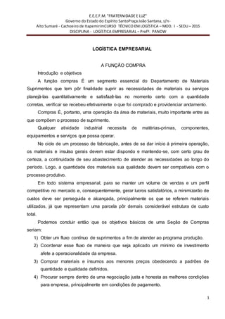 E.E.E.F.M. "FRATERNIDADE E LUZ"
Governo do Estado do Espírito SantoPraça João Santana, s/n-
Alto Sumaré - Cachoeiro de ItapemirimCURSO TÉCNICO EMLOGÍSTICA – MOD. I - SEDU – 2015
DISCIPLINA - LOGÍSTICA EMPRESARIAL – Profº. PANOW
1
LOGÍSTICA EMPRESARIAL
A FUNÇÃO COMPRA
Introdução e objetivos
A função compras É um segmento essencial do Departamento de Materiais
Suprimentos que tem pôr finalidade suprir as necessidades de materiais ou serviços
planejá-las quantitativamente e satisfazê-las no momento certo com a quantidade
corretas, verificar se recebeu efetivamente o que foi comprado e providenciar andamento.
Compras É, portanto, uma operação da área de materiais, muito importante entre as
que compõem o processo de suprimento.
Qualquer atividade industrial necessita de matérias-primas, componentes,
equipamentos e serviços que possa operar.
No ciclo de um processo de fabricação, antes de se dar início á primeira operação,
os materiais e insulso gerais devem estar dispondo e mantendo-se, com certo grau de
certeza, a continuidade de seu abastecimento de atender as necessidades ao longo do
período. Logo, a quantidade dos materiais sua qualidade devem ser compatíveis com o
processo produtivo.
Em todo sistema empresarial, para se manter um volume de vendas e um perfil
competitivo no mercado e, consequentemente, gerar lucros satisfatórios, a minimizarão de
custos deve ser perseguida e alcançada, principalmente os que se referem materiais
utilizados, já que representam uma parcela pôr demais considerável estrutura de custo
total.
Podemos concluir então que os objetivos básicos de uma Seção de Compras
seriam:
1) Obter um fluxo contínuo de suprimentos a fim de atender ao programa produção.
2) Coordenar esse fluxo de maneira que seja aplicado um mínimo de investimento
afete a operacionalidade da empresa.
3) Comprar materiais e insumos aos menores preços obedecendo a padrões de
quantidade e qualidade definidos.
4) Procurar sempre dentro de uma negociação justa e honesta as melhores condições
para empresa, principalmente em condições de pagamento.
 
