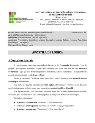 INSTITUTO FEDERAL DE EDUCAÇÃO, CIÊNCIA E TECNOLOGIA
DO RIO GRANDE DO NORTE
CÂMPUS APODI
Sítio Lagoa do Clementino, nº 999, RN 233, Km 2, Apodi/RN,
59700-971. Fone (084) 4005.0765
E-mail: gabin.ap@ifrn.edu.br - Site: http://www.ifrn.edu.br
Curso: Técnico de Nível Médio Integrado em Informática Turma: 1.8401.1V
Área profissional: Informação e Comunicação
Disciplina: Fundamentos de Lógica e Algoritmos
Assuntos: Proposições, Conectivos Lógicos, Operações Lógicas, Tabelas-verdade, Tautologia,
Contradição, Contingência.
Docente: Cleone Silva de Lima
APOSTILA DE LÓGICA
# Conceitos iniciais
O conceito mais elementar no estudo da lógica é o de Proposição. Proposição “vem de
propor” que significa submeter à apreciação; requerer um juízo. Trata-se de uma sentença
declarativa – algo que será declarado por meio de termos, palavras ou símbolos – e cujo conteúdo
poderá ser considerado verdadeiro ou falso.
Então, se eu afirmar “a Terra é maior que a Lua”, estarei diante de uma proposição cujo
valor lógico é verdadeiro.
Fica claro que quando falarmos em valor lógico estaremos nos referindo a um dos dois
possíveis juízos que atribuiremos a uma proposição: verdadeiro (V) ou falso (F).
E se alguém disser: “Feliz ano novo!”, será que isso é uma proposição verdadeira ou falsa?
Nenhuma, pois não se trata de uma sentença para a qual se possa atribuir um valor lógico.
Concluímos, pois, que...
 Sentenças exclamativas: “Caramba!” ; “Feliz aniversário!”
 Sentenças interrogativas: “como é o seu nome?” ; “o jogo foi de quanto?”
 Sentenças imperativas: “Estude mais.” ; “Leia aquele livro”.
 