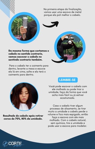 Da mesma forma que cortamos o
cabelo no sentido contrario,
vamos escovar o cabelo no
sentindo contrario também.
Para o cabelo ter o caimento para
dentro, levante a mexa e escove
ela lá em cima, solte e ela terá o
caimento para dentro.
LEMBRE-SE
Na primeira etapa da finalização,
vamos usar uma escova de metal
porque ela poli melhor o cabelo.
Você pode escovar o cabelo com
ele molhado ou pode tirar a
umidade, faça da forma que você
acha mais fácil ou já estiver
acostumada.
Resultado do cabelo após retirar
cerca de 70%, 80% da umidade.
Caso o cabelo tiver algum
processo de alisamento, se tirar
muito a umidade o cabelo perde o
volume e fica mais espigado, então
faça a escova com ele mais
molhado. Com o cabelo natural,
sem química, tire a umidade e
pode usar a escova para modelar.
 