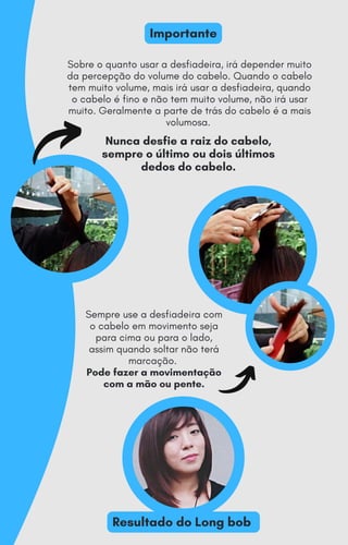 Nunca desfie a raiz do cabelo,
sempre o último ou dois últimos
dedos do cabelo.
Sobre o quanto usar a desfiadeira, irá depender muito
da percepção do volume do cabelo. Quando o cabelo
tem muito volume, mais irá usar a desfiadeira, quando
o cabelo é fino e não tem muito volume, não irá usar
muito. Geralmente a parte de trás do cabelo é a mais
volumosa.
Importante
Resultado do Long bob
Sempre use a desfiadeira com
o cabelo em movimento seja
para cima ou para o lado,
assim quando soltar não terá
marcação.
Pode fazer a movimentação
com a mão ou pente.
 