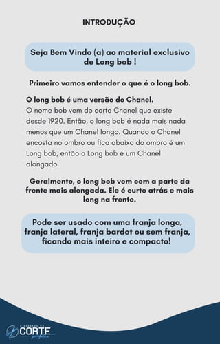 Seja Bem Vindo (a) ao material exclusivo
de Long bob !
Geralmente, o long bob vem com a parte da
frente mais alongada. Ele é curto atrás e mais
long na frente.
Pode ser usado com uma franja longa,
franja lateral, franja bardot ou sem franja,
ficando mais inteiro e compacto!
Primeiro vamos entender o que é o long bob.
INTRODUÇÃO
O long bob é uma versão do Chanel.
O nome bob vem do corte Chanel que existe
desde 1920. Então, o long bob é nada mais nada
menos que um Chanel longo. Quando o Chanel
encosta no ombro ou fica abaixo do ombro é um
Long bob, então o Long bob é um Chanel
alongado
 